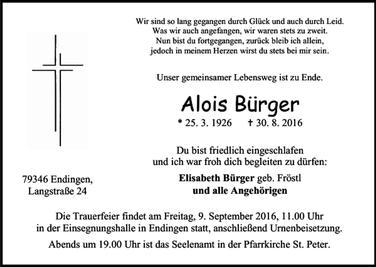 <p>Wir sind so lang gegangen durch Glück und auch durch Leid.<br />Was wir auch angefangen, wir waren stets zu zweit.<br />Nun bist du fortgegangen, zurück bleib ich allein,<br />jedoch in meinem Herzen wirst du stets bei mir sein .</p><p>Unser gemeinsamer Lebensweg ist zu Ende.</p><p>Alois Bürger<br />* 25. 3. 1926</p><p> 30. 8. 2016</p><p>Du bist friedlich eingeschlafen<br />und ich war froh dich begleiten zu dürfen:<br />79346 Endingen,<br />Langstraße 24</p><p>Elisabeth Bürger geb. Fröstl<br />und alle Angehörigen</p><p>Die Trauerfeier findet am Freitag, 9. September 2016, 11.00 Uhr<br />in der Einsegnungshalle in Endingen statt, anschließend Urnenbeisetzung.<br />Abends um 19.00 Uhr ist das Seelenamt in der Pfarrkirche St. Peter.</p>