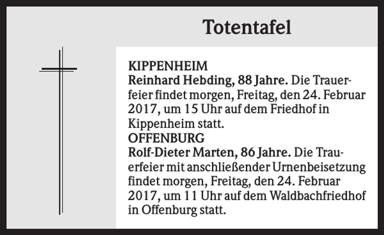<p>Totentafel<br />KIPPENHEIM<br />Reinhard Hebding, 88 Jahre. Die Trauerfeier findet morgen, Freitag, den 24. Februar<br />2017, um 15 Uhr auf dem Friedhof in<br />Kippenheim statt.<br />OFFENBURG<br />Rolf-Dieter Marten, 86 Jahre. Die Trauerfeier mit anschließender Urnenbeisetzung<br />findet morgen, Freitag, den 24. Februar<br />2017, um 11 Uhr auf dem Waldbachfriedhof<br />in Offenburg statt.</p>