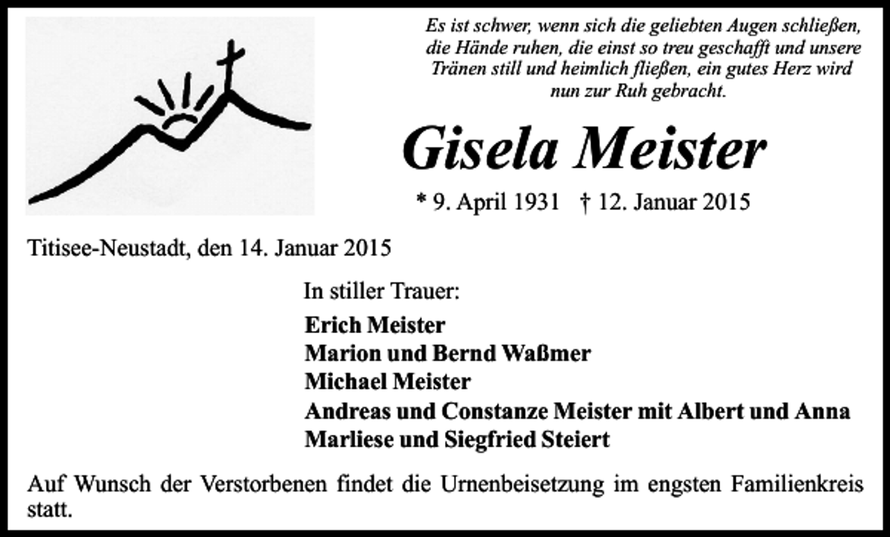 <p>Es ist schwer, wenn sich die geliebten Augen schließen,<br />die Hände ruhen, die einst so treu geschafft und unsere<br />Tränen still und heimlich fließen, ein gutes Herz wird<br />nun zur Ruh gebracht.</p><p>Gisela Meister<br />* 9. April 1931 † 12. Januar 2015</p><p>Titisee-Neustadt, den 14. Januar 2015<br />In stiller Trauer:<br />Erich Meister<br />Marion und Bernd Waßmer<br />Michael Meister<br />Andreas und Constanze Meister mit Albert und Anna<br />Marliese und Siegfried Steiert<br />Auf Wunsch der Verstorbenen findet die Urnenbeisetzung im engsten Familienkreis<br />statt.</p>