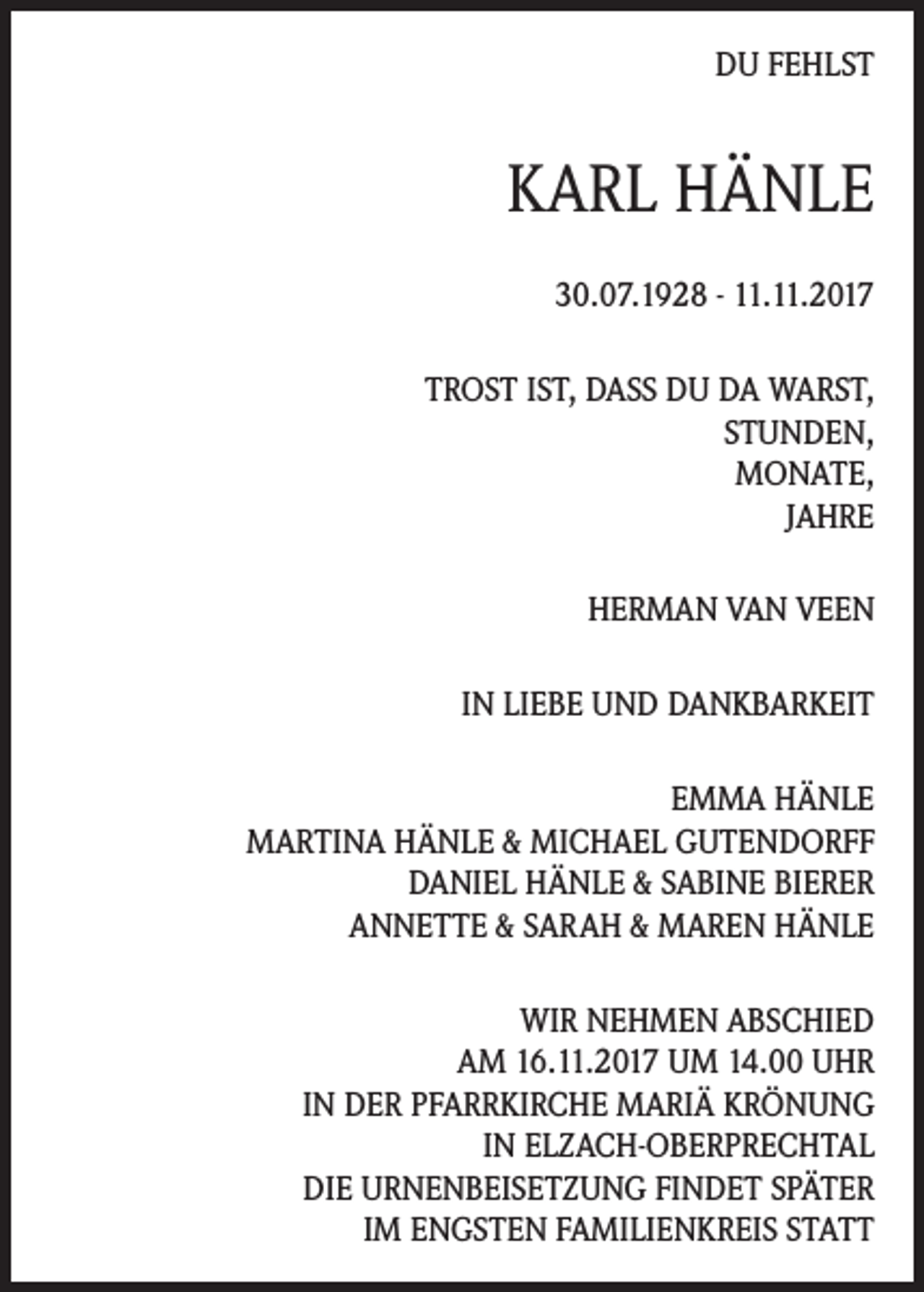 <p>DU FEHLST</p><p>KARL HÄNLE<br />30.07.1928 - 11.11.2017<br />TROST IST, DASS DU DA WARST,<br />STUNDEN,<br />MONATE,<br />JAHRE<br />HERMAN VAN VEEN<br />IN LIEBE UND DANKBARKEIT<br />EMMA HÄNLE<br />MARTINA HÄNLE &amp; MICHAEL GUTENDORFF<br />DANIEL HÄNLE &amp; SABINE BIERER<br />ANNETTE &amp; SARAH &amp; MAREN HÄNLE<br />WIR NEHMEN ABSCHIED<br />AM 16.11.2017 UM 14.00 UHR<br />IN DER PFARRKIRCHE MARIÄ KRÖNUNG<br />IN ELZACH-OBERPRECHTAL<br />DIE URNENBEISETZUNG FINDET SPÄTER<br />IM ENGSTEN FAMILIENKREIS STATT</p>