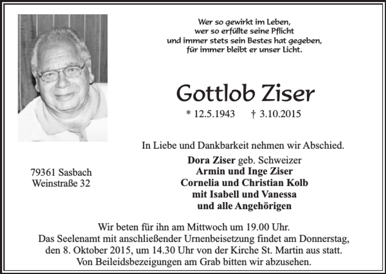 <p>Wer so gewirkt im Leben,<br />wer so erfüllte seine Pflicht<br />und immer stets sein Bestes hat gegeben,<br />für immer bleibt er unser Licht.</p><p>Gottlob Ziser<br />* 12.5.1943</p><p>79361 Sasbach<br />Weinstraße 32</p><p>†</p><p>3.10.2015</p><p>In Liebe und Dankbarkeit nehmen wir Abschied.<br />Dora Ziser geb. Schweizer<br />Armin und Inge Ziser<br />Cornelia und Christian Kolb<br />mit Isabell und Vanessa<br />und alle Angehörigen</p><p>Wir beten für ihn am Mittwoch um 19.00 Uhr.<br />Das Seelenamt mit anschließender Urnenbeisetzung findet am Donnerstag,<br />den 8. Oktober 2015, um 14.30 Uhr von der Kirche St. Martin aus statt.<br />Von Beileidsbezeigungen am Grab bitten wir abzusehen.</p>