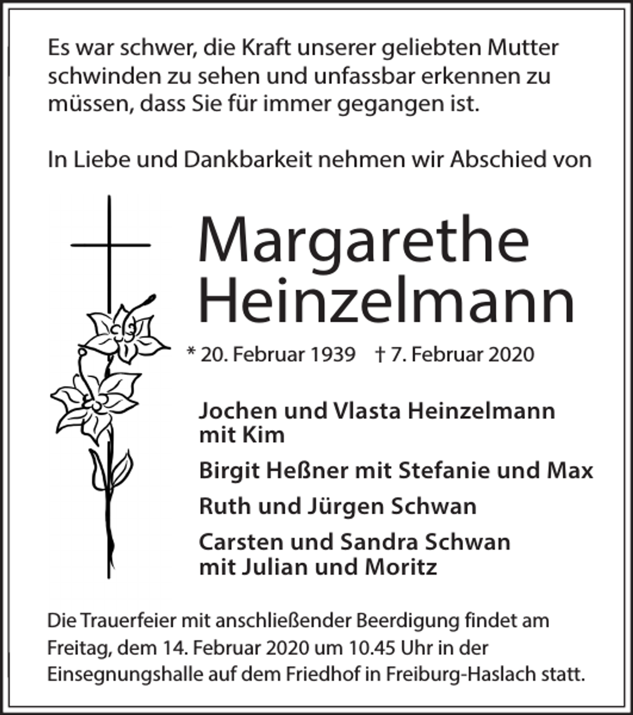 <p>Es war schwer, die Kraft unserer geliebten Mutter<br />schwinden zu sehen und unfassbar erkennen zu<br />müssen, dass Sie für immer gegangen ist.<br />In Liebe und Dankbarkeit nehmen wir Abschied von</p><p>Margarethe<br />Heinzelmann<br />* 20. Februar 1939 † 7. Februar 2020</p><p>Jochen und Vlasta Heinzelmann<br />mit Kim<br />Birgit Heßner mit Stefanie und Max<br />Ruth und Jürgen Schwan<br />Carsten und Sandra Schwan<br />mit Julian und Moritz<br />Die Trauerfeier mit anschließender Beerdigung findet am<br />Freitag, dem 14. Februar 2020 um 10.45 Uhr in der<br />Einsegnungshalle auf dem Friedhof in Freiburg-Haslach statt.</p>