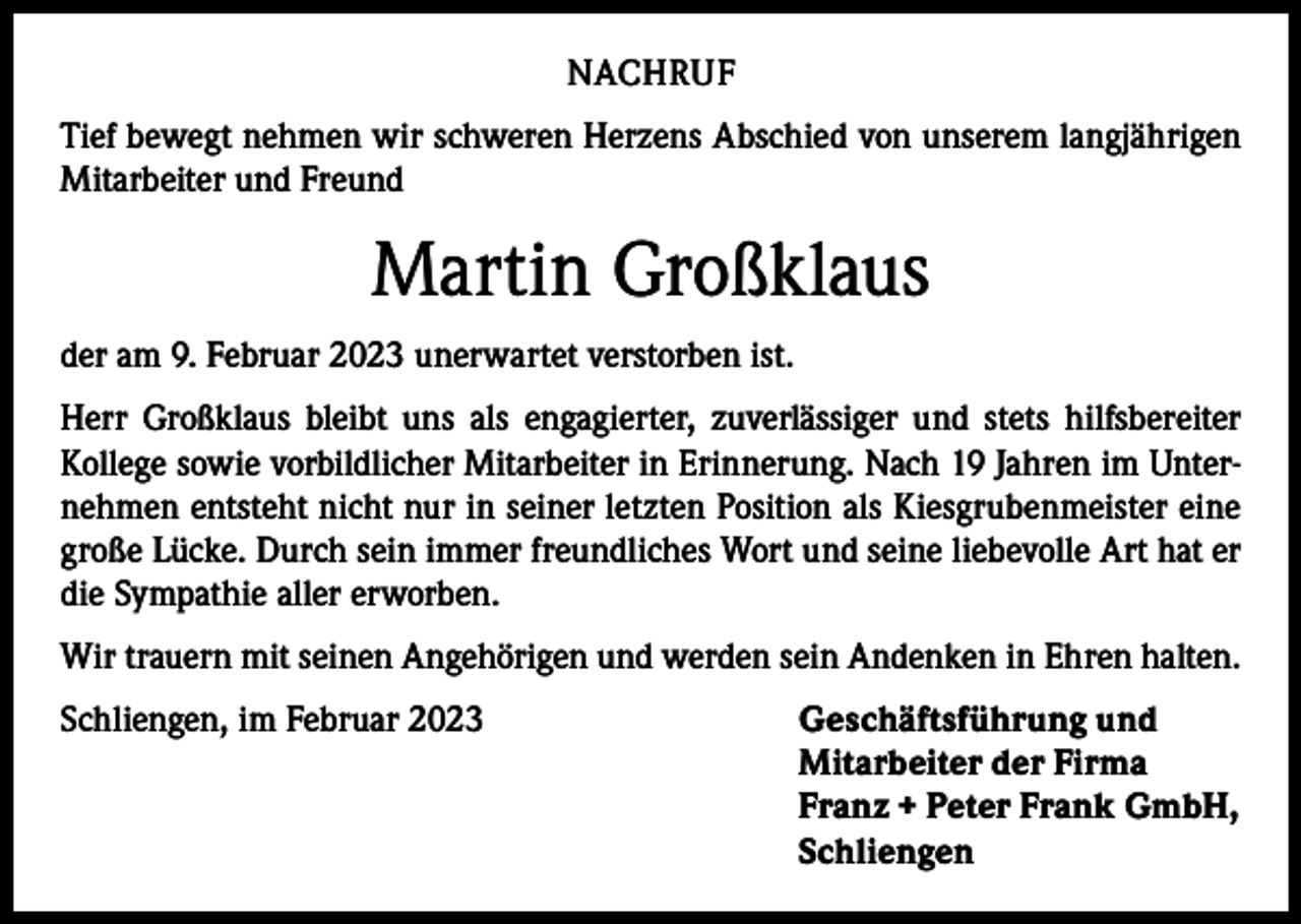 <p>NACHRUF<br />Tief bewegt nehmen wir schweren Herzens Abschied von unserem langjährigen<br />Mitarbeiter und Freund</p><p>Martin Großklaus<br />der am 9. Februar 2023 unerwartet verstorben ist.<br />Herr Großklaus bleibt uns als engagierter, zuverlässiger und stets hilfsbereiter<br />­Kollege sowie vorbildlicher Mitarbeiter in Erinnerung. Nach 19 Jahren im Unternehmen entsteht nicht nur in seiner letzten Position als Kiesgrubenmeister eine<br />große Lücke. Durch sein immer freundliches Wort und seine liebevolle Art hat er<br />die Sympathie aller erworben.<br />Wir trauern mit seinen Angehörigen und werden sein Andenken in Ehren halten.<br />Schliengen, im Februar 2023 Geschäftsführung und<br />Mitarbeiter der Firma<br />Franz + Peter Frank GmbH,<br />Schliengen</p>