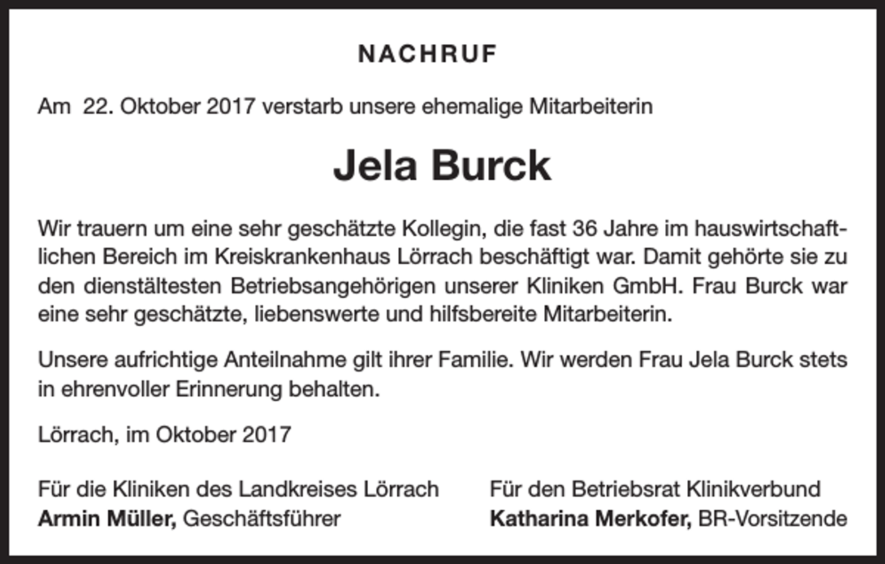 <p>NACHRUF<br />Am 22. Oktober 2017 verstarb unsere ehemalige Mitarbeiterin</p><p>Jela Burck<br />Wir trauern um eine sehr geschätzte Kollegin, die fast 36 Jahre im hauswirtschaftlichen Bereich im Kreiskrankenhaus Lörrach beschäftigt war. Damit gehörte sie zu<br />den dienstältesten Betriebsangehörigen unserer Kliniken GmbH. Frau Burck war<br />eine sehr geschätzte, liebenswerte und hilfsbereite Mitarbeiterin.<br />Unsere aufrichtige Anteilnahme gilt ihrer Familie. Wir werden Frau Jela Burck stets<br />in ehrenvoller Erinnerung behalten.<br />Lörrach, im Oktober 2017<br />Für die Kliniken des Landkreises Lörrach<br />Armin Müller, Geschäftsführer</p><p>Für den Betriebsrat Klinikverbund<br />Katharina Merkofer, BR-Vorsitzende</p>