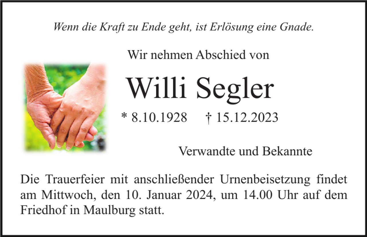 <p>Wenn die Kraft zu Ende geht, ist Erlösung eine Gnade.</p><p>Wir nehmen Abschied von</p><p>Willi Segler<br />* 8.10.1928</p><p>† 15.12.2023</p><p>Verwandte und Bekannte<br />Die Trauerfeier mit anschließender Urnenbeisetzung findet<br />am Mittwoch, den 10. Januar 2024, um 14.00 Uhr auf dem<br />Friedhof in Maulburg statt.</p>
