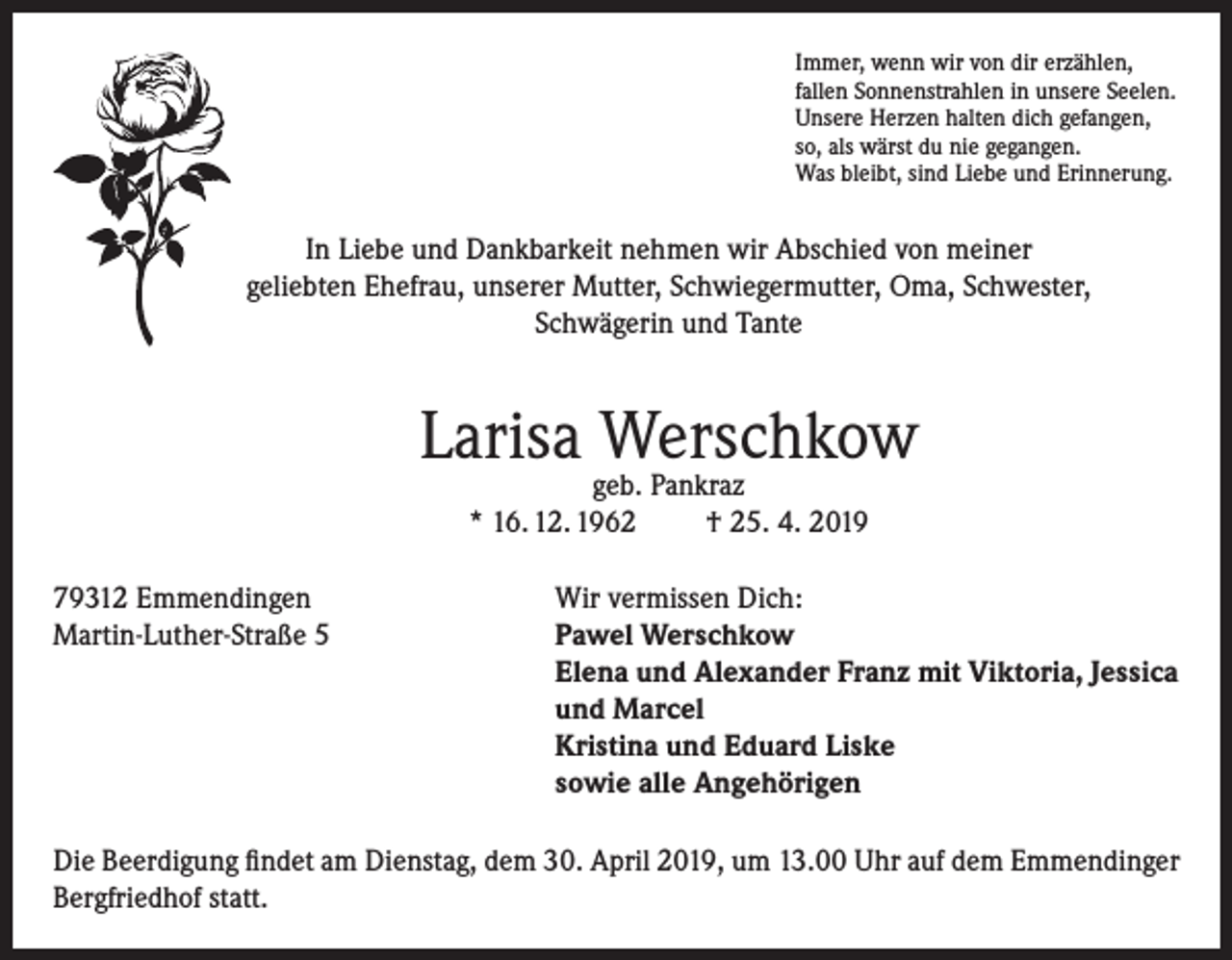 <p>Immer, wenn wir von dir erzählen,<br />fallen Sonnenstrahlen in unsere Seelen.<br />Unsere Herzen halten dich gefangen,<br />so, als wärst du nie gegangen.<br />Was bleibt, sind Liebe und Erinnerung.</p><p>In Liebe und Dankbarkeit nehmen wir Abschied von meiner<br />geliebten Ehefrau, unserer Mutter, Schwiegermutter, Oma, Schwester,<br />Schwägerin und Tante</p><p>Larisa Werschkow<br />geb. Pankraz<br />* 16. 12. 1962<br />† 25. 4. 2019</p><p>79312 Emmendingen<br />Wir vermissen Dich:<br />Martin-Luther-Straße 5 Pawel Werschkow<br />Elena und Alexander Franz mit Viktoria, Jessica<br />und Marcel<br />Kristina und Eduard Liske<br />sowie alle Angehörigen<br />Die Beerdigung findet am Dienstag, dem 30. April 2019, um 13.00 Uhr auf dem Emmendinger<br />Bergfriedhof statt.</p>