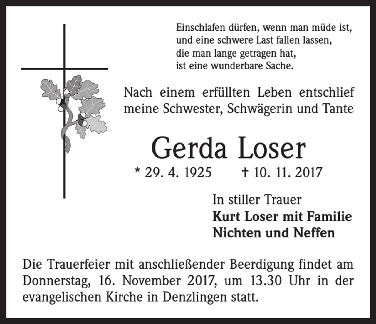 <p>Einschlafen dürfen, wenn man müde ist,<br />und eine schwere Last fallen lassen,<br />die man lange getragen hat,<br />ist eine wunderbare Sache.</p><p>Nach einem erfüllten Leben entschlief<br />meine Schwester, Schwägerin und Tante</p><p>Gerda Loser</p><p>* 29. 4. 1925 † 10. 11. 2017<br />In stiller Trauer<br />Kurt Loser mit Familie<br />Nichten und Neffen<br />Die Trauerfeier mit anschließender Beerdigung findet am<br />Donnerstag, 16. November 2017, um 13.30 Uhr in der<br />evangelischen Kirche in Denzlingen statt.</p>