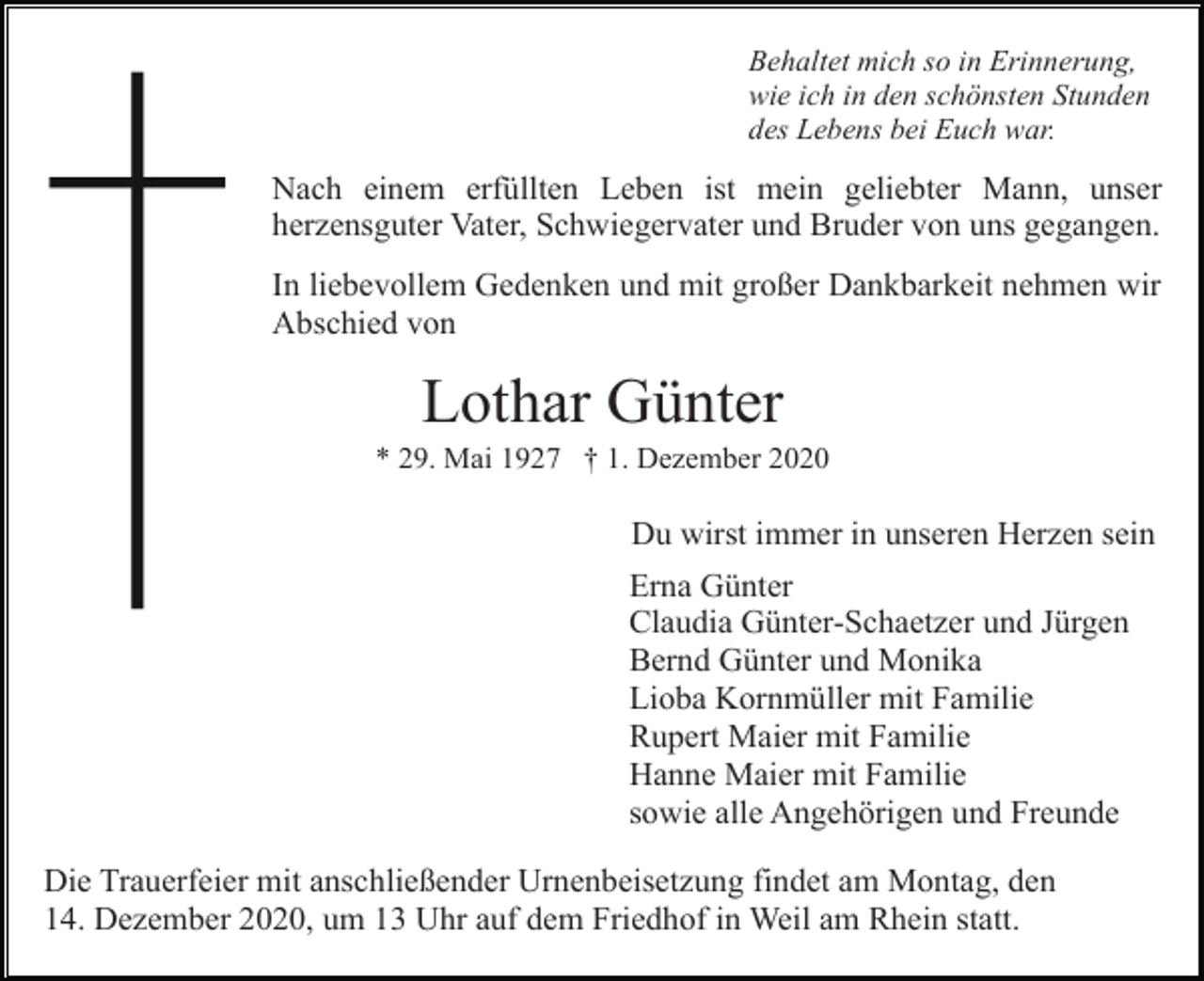 <p>Behaltet mich so in Erinnerung,<br />wie ich in den schönsten Stunden<br />des Lebens bei Euch war.</p><p>Nach einem erfüllten Leben ist mein geliebter Mann, unser<br />herzensguter Vater, Schwiegervater und Bruder von uns gegangen.<br />In liebevollem Gedenken und mit großer Dankbarkeit nehmen wir<br />Abschied von</p><p>Lothar Günter<br />* 29. Mai 1927 † 1. Dezember 2020</p><p>Du wirst immer in unseren Herzen sein<br />Erna Günter<br />Claudia Günter-Schaetzer und Jürgen<br />Bernd Günter und Monika<br />Lioba Kornmüller mit Familie<br />Rupert Maier mit Familie<br />Hanne Maier mit Familie<br />sowie alle Angehörigen und Freunde<br />Die Trauerfeier mit anschließender Urnenbeisetzung findet am Montag, den<br />14. Dezember 2020, um 13 Uhr auf dem Friedhof in Weil am Rhein statt.</p>