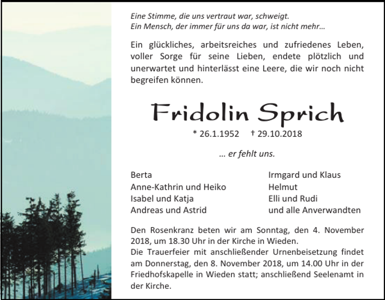 <p>Eine Stimme, die uns vertraut war, schweigt.<br />Ein Mensch, der immer für uns da war, ist nicht mehr…</p><p>Ein glückliches, arbeitsreiches und zufriedenes Leben,<br />voller Sorge für seine Lieben, endete plötzlich und<br />unerwartet und hinterlässt eine Leere, die wir noch nicht<br />begreifen können.</p><p>Fridolin Sprich<br />* 26.1.1952</p><p>† 29.10.2018</p><p>… er fehlt uns.<br />Berta<br />Anne-Kathrin und Heiko<br />Isabel und Katja<br />Andreas und Astrid</p><p>Irmgard und Klaus<br />Helmut<br />Elli und Rudi<br />und alle Anverwandten</p><p>Den Rosenkranz beten wir am Sonntag, den 4. November<br />2018, um 18.30 Uhr in der Kirche in Wieden.<br />Die Trauerfeier mit anschließender Urnenbeisetzung findet<br />am Donnerstag, den 8. November 2018, um 14.00 Uhr in der<br />Friedhofskapelle in Wieden statt; anschließend Seelenamt in<br />der Kirche.</p>
