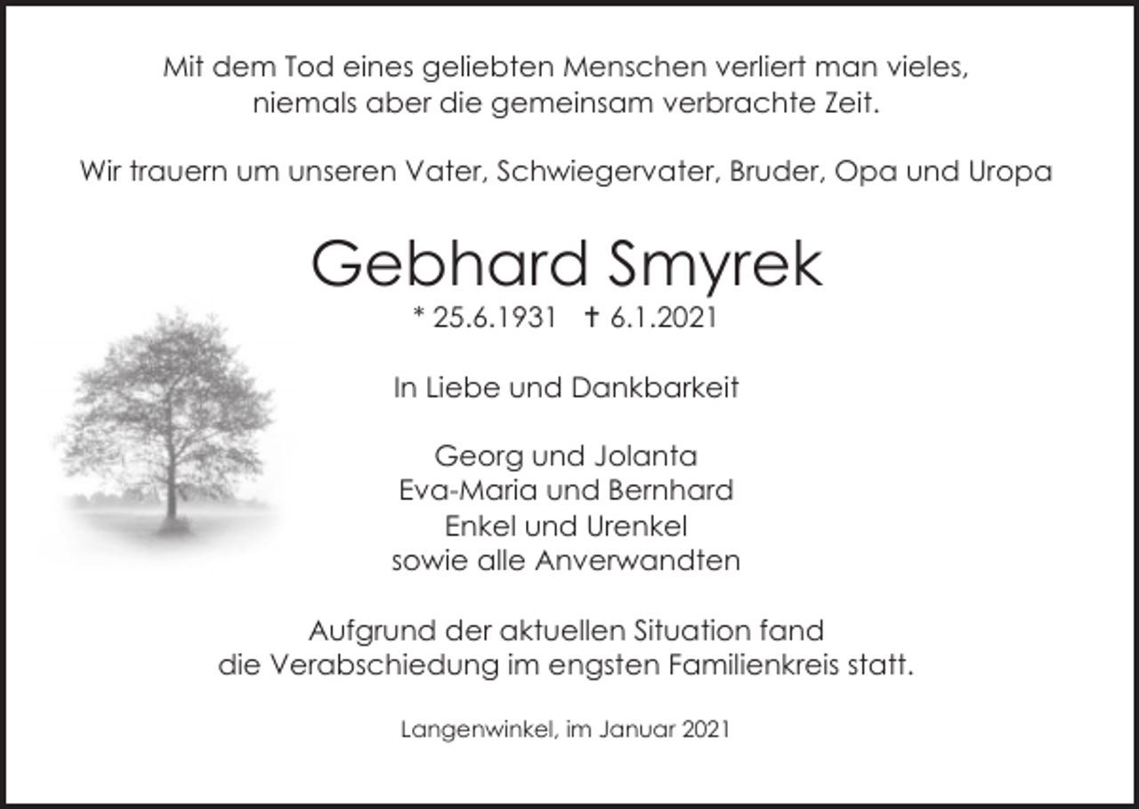 <p>Mit dem Tod eines geliebten Menschen verliert man vieles,<br />niemals aber die gemeinsam verbrachte Zeit.<br />Wir trauern um unseren Vater, Schwiegervater, Bruder, Opa und Uropa</p><p>Gebhard Smyrek<br />* 25.6.1931  6.1.2021<br />In Liebe und Dankbarkeit<br />Georg und Jolanta<br />Eva-Maria und Bernhard<br />Enkel und Urenkel<br />sowie alle Anverwandten<br />Aufgrund der aktuellen Situation fand<br />die Verabschiedung im engsten Familienkreis statt.<br />Langenwinkel, im Januar 2021</p>