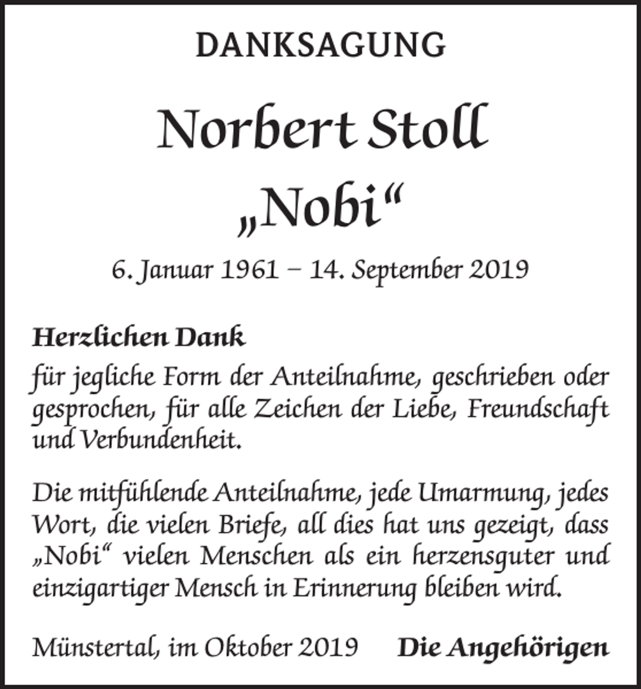 <p>DANKSAGUNG</p><p>Norbert Stoll<br />„Nobi“<br />6. Januar 1961 – 14. September 2019<br />Herzlichen Dank<br />für jegliche Form der Anteilnahme, geschrieben oder<br />gesprochen, für alle Zeichen der Liebe, Freundschaft<br />und Verbundenheit.<br />Die mitfühlende Anteilnahme, jede Umarmung, jedes<br />Wort, die vielen Briefe, all dies hat uns gezeigt, dass<br />„Nobi“ vielen Menschen als ein herzensguter und<br />einzigartiger Mensch in Erinnerung bleiben wird.<br />Münstertal, im Oktober 2019 Die Angehörigen</p>