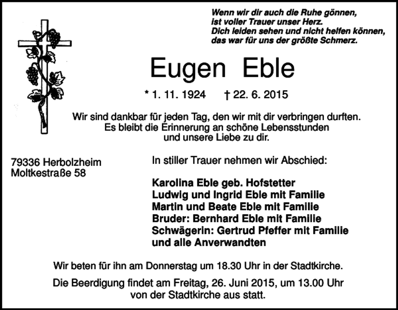 <p>Wenn wir dir auch die Ruhe gönnen,<br />ist voller Trauer unser Herz.<br />Dich leiden sehen und nicht helfen können,<br />das war für uns der größte Schmerz.</p><p>Eugen Eble<br />* 1. 11. 1924</p><p>† 22. 6. 2015</p><p>Wir sind dankbar für jeden Tag, den wir mit dir verbringen durften.<br />Es bleibt die Erinnerung an schöne Lebensstunden<br />und unsere Liebe zu dir.</p><p>79336 Herbolzheim<br />Moltkestraße 58</p><p>In stiller Trauer nehmen wir Abschied:<br />Karolina Eble geb. Hofstetter<br />Ludwig und Ingrid Eble mit Familie<br />Martin und Beate Eble mit Familie<br />Bruder: Bernhard Eble mit Familie<br />Schwägerin: Gertrud Pfeffer mit Familie<br />und alle Anverwandten</p><p>Wir beten für ihn am Donnerstag um 18.30 Uhr in der Stadtkirche.</p><p>Die Beerdigung findet am Freitag, 26. Juni 2015, um 13.00 Uhr<br />von der Stadtkirche aus statt.</p>