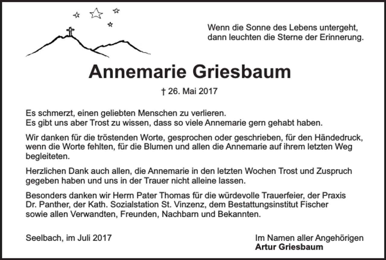 <p>Wenn die Sonne des Lebens untergeht,<br />dann leuchten die Sterne der Erinnerung.</p><p>Annemarie Griesbaum<br />† 26. Mai 2017<br />Es schmerzt, einen geliebten Menschen zu verlieren.<br />Es gibt uns aber Trost zu wissen, dass so viele Annemarie gern gehabt haben.<br />Wir danken für die tröstenden Worte, gesprochen oder geschrieben, für den Händedruck,<br />wenn die Worte fehlten, für die Blumen und allen die Annemarie auf ihrem letzten Weg<br />begleiteten.<br />Herzlichen Dank auch allen, die Annemarie in den letzten Wochen Trost und Zuspruch<br />gegeben haben und uns in der Trauer nicht alleine lassen.<br />Besonders danken wir Herrn Pater Thomas für die würdevolle Trauerfeier, der Praxis<br />Dr. Panther, der Kath. Sozialstation St. Vinzenz, dem Bestattungsinstitut Fischer<br />sowie allen Verwandten, Freunden, Nachbarn und Bekannten.<br />Seelbach, im Juli 2017</p><p>Im Namen aller Angehörigen<br />Artur Griesbaum</p>