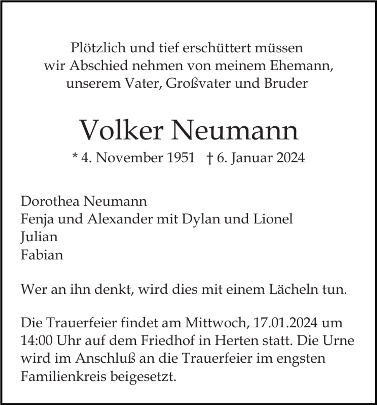 <p>Plötzlich und tief erschüttert müssen<br />wir Abschied nehmen von meinem Ehemann,<br />unserem Vater, Großvater und Bruder</p><p>Volker Neumann<br />* 4. November 1951 † 6. Januar 2024<br />Dorothea Neumann<br />Fenja und Alexander mit Dylan und Lionel<br />Julian<br />Fabian<br />Wer an ihn denkt, wird dies mit einem Lächeln tun.<br />Die Trauerfeier findet am Mittwoch, 17.01.2024 um<br />14:00 Uhr auf dem Friedhof in Herten statt. Die Urne<br />wird im Anschluß an die Trauerfeier im engsten<br />Familienkreis beigesetzt.</p>