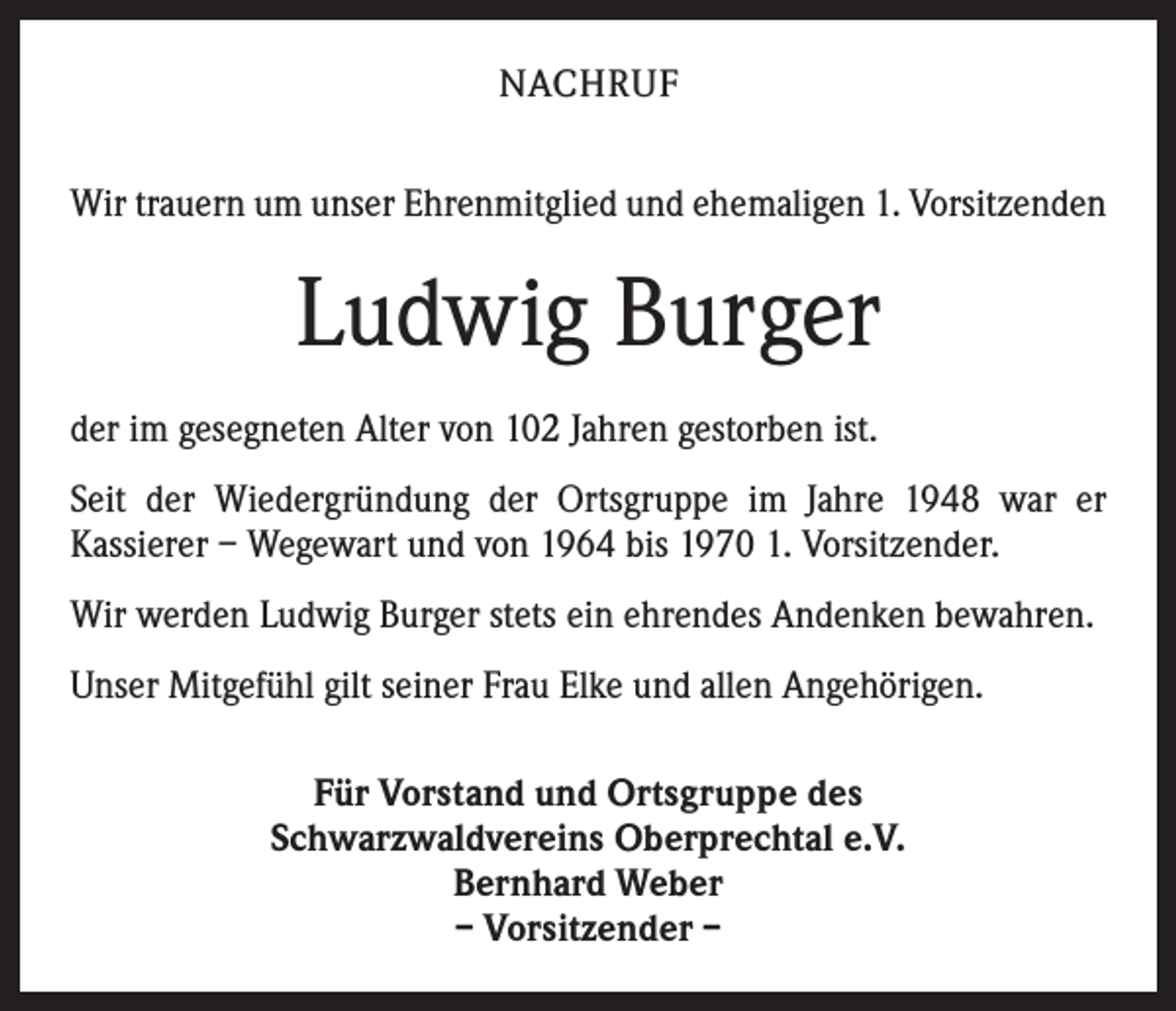<p>NACHRUF<br />Wir trauern um unser Ehrenmitglied und ehemaligen 1. Vorsitzenden</p><p>Ludwig Burger<br />der im gesegneten Alter von 102 Jahren gestorben ist.<br />Seit der Wiedergründung der Ortsgruppe im Jahre 1948 war er<br />­Kassierer – Wegewart und von 1964 bis 1970 1. Vorsitzender.<br />Wir werden Ludwig Burger stets ein ehrendes Andenken bewahren.<br />Unser Mitgefühl gilt seiner Frau Elke und allen Angehörigen.<br />Für Vorstand und Ortsgruppe des<br />Schwarzwaldvereins Oberprechtal e.V.<br />Bernhard Weber<br />– Vorsitzender –</p>