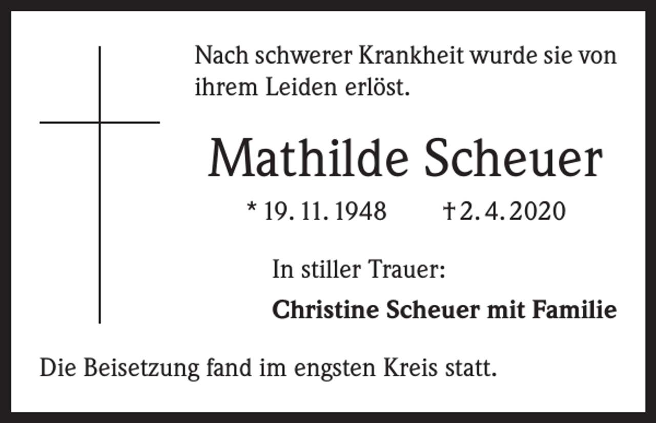 <p>Nach schwerer Krankheit wurde sie von<br />ihrem Leiden erlöst.</p><p>Mathilde Scheuer<br />* 19. 11. 1948 † 2. 4. 2020<br />In stiller Trauer:<br />Christine Scheuer mit Familie<br />Die Beisetzung fand im engsten Kreis statt.</p>