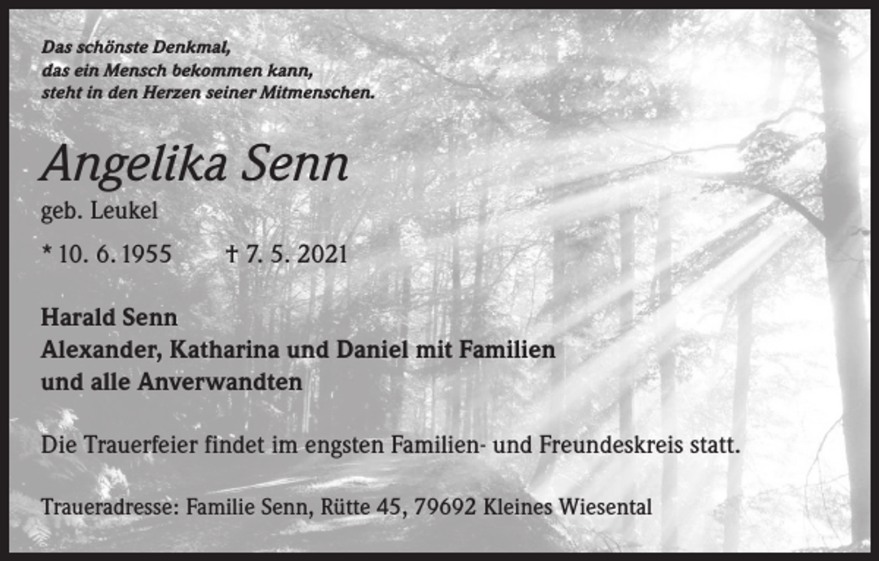 <p>Das schönste Denkmal,<br />das ein Mensch bekommen kann,<br />steht in den Herzen seiner Mitmenschen.</p><p>Angelika Senn<br />geb. Leukel<br />* 10. 6. 1955 † 7. 5. 2021<br />Harald Senn<br />Alexander, Katharina und Daniel mit Familien<br />und alle Anverwandten<br />Die Trauerfeier findet im engsten Familien- und Freundeskreis statt.<br />Traueradresse: Familie Senn, Rütte 45, 79692 Kleines Wiesental</p>