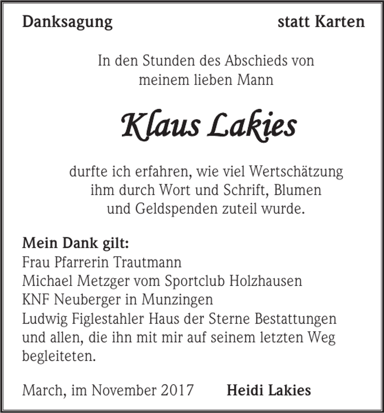 <p>DDanksagung<br />a n ks a g u n g</p><p>statt<br />st<br />att Karten<br />K art e n</p><p>IInn den<br />d e n Stunden<br />St u n d e n des<br />d es Abschieds<br />A bs c hi e ds von<br />von<br />mmeinem<br />ei n e m lilieben<br />e b e n Mann<br />Ma n n</p><p>Klaus<br />Kl<br />a us LLakies<br />a kies<br />ddurfte<br />urft e iich<br />c h erf<br />erfahren,<br />a hr e n, wie<br />wi e vi<br />viel<br />el WWertschätzung<br />erts c h ät z u n g<br />iihm<br />h m durch<br />d ur c h Wort<br />W ort und<br />u n d Schrift,<br />S c hrift, Bl<br />Blumen<br />u men<br />uund<br />n d Geldspenden<br />G el ds p e n d e n zzuteil<br />ut eil wwurde.<br />ur d e.<br />M ei n DDank<br />Mein<br />a n k gilt:<br />gilt:<br />Frau<br />Fr<br />a u Pf<br />Pfarrerin<br />arr eri n Trautmann<br />Tr a ut m a n n<br />Michael<br />Mi<br />c h a el MMetzger<br />et z g er v vom<br />o m S Sportclub<br />p ort cl u b HHolzhausen<br />ol z h a us e n<br />KKNF<br />N F Neuberger<br />N e u b er g er iin<br />n Munzingen<br />M u n zi n g e n<br />LLudwig<br />u d wi g Figlestahler<br />Fi gl est a hl er HHaus<br />a us dder<br />er StSterne<br />er n e BBestattungen<br />est att u n g e n<br />uund<br />n d all<br />allen,<br />e n, di<br />die<br />e iihn<br />h n mit<br />mit mir<br />mir aauf<br />uf sseinem<br />ei n e m lletzten<br />et zt e n Weg<br />Weg<br />bbegleiteten.<br />e gl eit et e n.<br />MMarch,<br />ar c h, i im<br />m NNovember<br />o v e m b er</p><p>HHeidi<br />ei di LLakies<br />a ki e s</p>