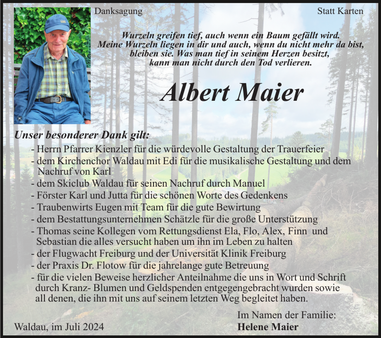 <p>Danksagung</p><p>Statt Karten</p><p>Wurzeln greifen tief, auch wenn ein Baum gefällt wird.<br />Meine Wurzeln liegen in dir und auch, wenn du nicht mehr da bist,<br />bleiben sie. Was man tief in seinem Herzen besitzt,<br />kann man nicht durch den Tod verlieren.</p><p>Albert Maier<br />Unser besonderer Dank gilt:<br />- Herrn Pfarrer Kienzler für die würdevolle Gestaltung der Trauerfeier<br />- dem Kirchenchor Waldau mit Edi für die musikalische Gestaltung und dem<br />Nachruf von Karl<br />- dem Skiclub Waldau für seinen Nachruf durch Manuel<br />- Förster Karl und Jutta für die schönen Worte des Gedenkens<br />- Traubenwirts Eugen mit Team für die gute Bewirtung<br />- dem Bestattungsunternehmen Schätzle für die große Unterstützung<br />- Thomas seine Kollegen vom Rettungsdienst Ela, Flo, Alex, Finn und<br />Sebastian die alles versucht haben um ihn im Leben zu halten<br />- der Flugwacht Freiburg und der Universität Klinik Freiburg<br />- der Praxis Dr. Flotow für die jahrelange gute Betreuung<br />- für die vielen Beweise herzlicher Anteilnahme die uns in Wort und Schrift<br />durch Kranz- Blumen und Geldspenden entgegengebracht wurden sowie<br />all denen, die ihn mit uns auf seinem letzten Weg begleitet haben.<br />Waldau, im Juli 2024</p><p>Im Namen der Familie:<br />Helene Maier</p>