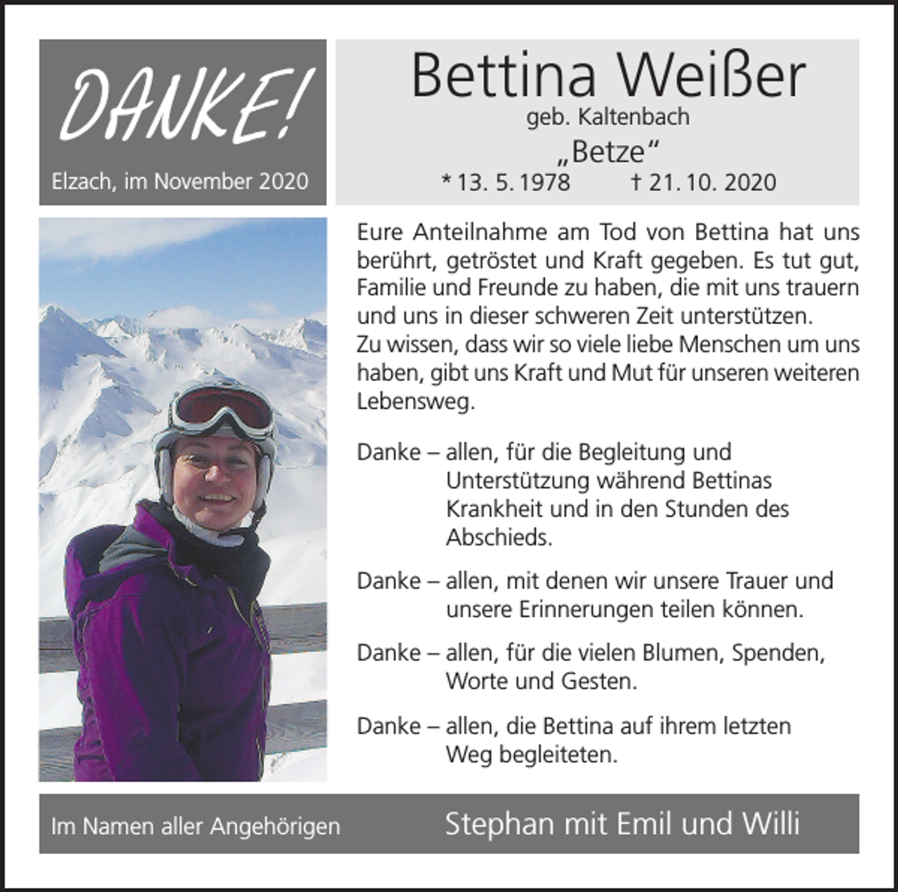 <p>DANKE!</p><p>Elzach, im November 2020</p><p>Bettina Weißer<br />geb. Kaltenbach</p><p>„Betze“<br />* 13. 5. 1978</p><p>† 21. 10. 2020</p><p>Eure Anteilnahme am Tod von Bettina hat uns<br />berührt, getröstet und Kraft gegeben. Es tut gut,<br />Familie und Freunde zu haben, die mit uns trauern<br />und uns in dieser schweren Zeit unterstützen.<br />Zu wissen, dass wir so viele liebe Menschen um uns<br />haben, gibt uns Kraft und Mut für unseren weiteren<br />Lebensweg.<br />Danke – a llen, für die Begleitung und<br />Unterstützung während Bettinas<br />Krankheit und in den Stunden des<br />Abschieds.<br />Danke – a llen, mit denen wir unsere Trauer und<br />unsere Erinnerungen teilen können.<br />Danke – a llen, für die vielen Blumen, Spenden,<br />Worte und Gesten.<br />Danke – a llen, die Bettina auf ihrem letzten<br />Weg begleiteten.<br />Im Namen aller Angehörigen</p><p>Stephan mit Emil und Willi</p>