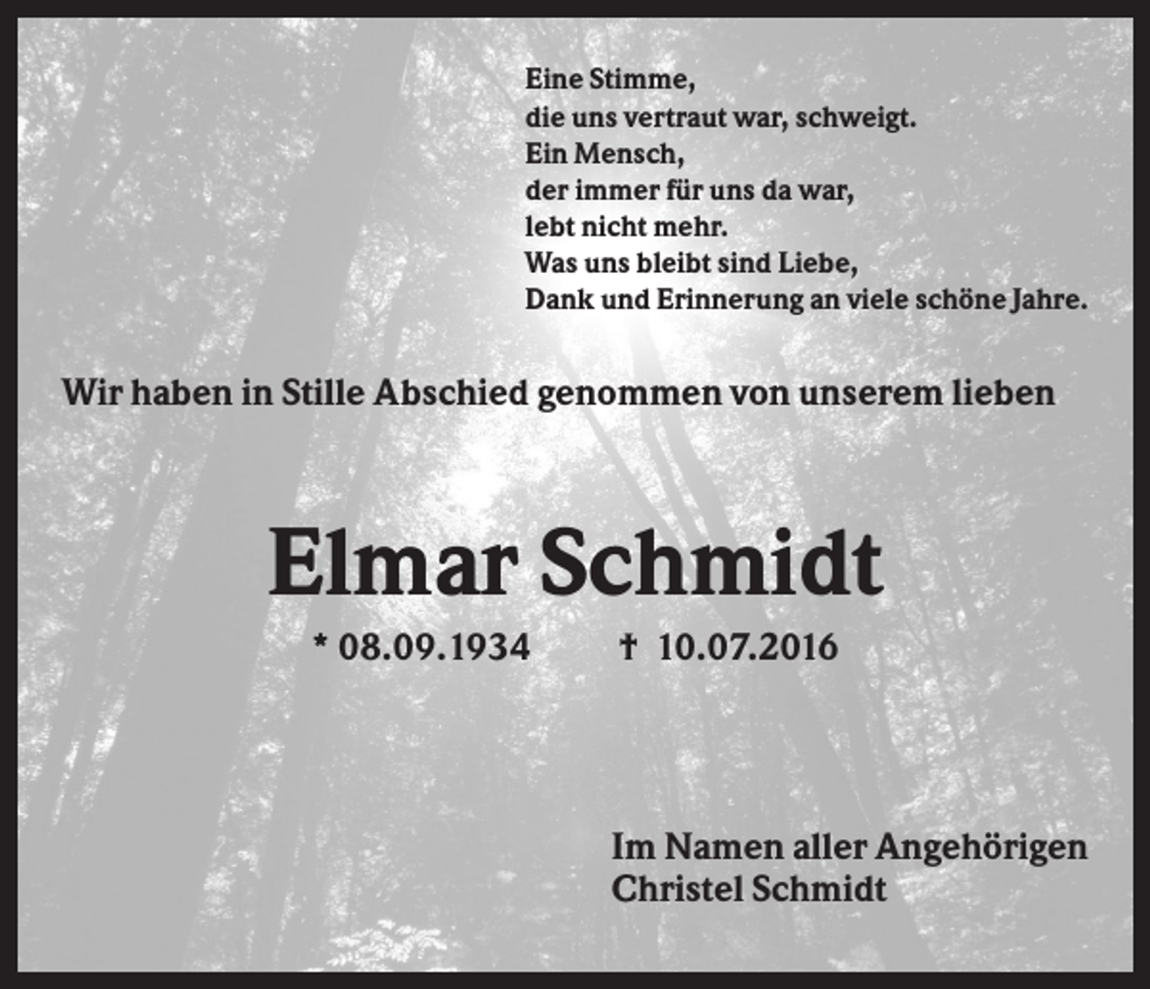 <p>Eine Stimme,<br />die uns vertraut war, schweigt.<br />Ein Mensch,<br />der immer für uns da war,<br />lebt nicht mehr.<br />Was uns bleibt sind Liebe,<br />Dank und Erinnerung an viele schöne Jahre.</p><p>Wir haben in Stille Abschied genommen von unserem lieben</p><p>Elmar Schmidt<br />* 08.09.1934</p><p>† 10.07.2016</p><p>Im Namen aller Angehörigen<br />Christel Schmidt</p>