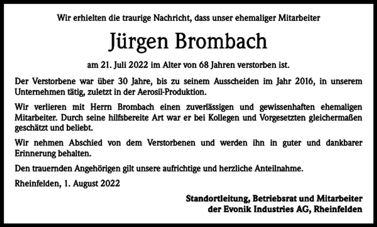 <p>Wir erhielten die traurige Nachricht, dass unser ehemaliger Mitarbeiter</p><p>Jürgen Brombach<br />am 21. Juli 2022 im Alter von 68 Jahren verstorben ist.<br />Der Verstorbene war über 30 Jahre, bis zu seinem Ausscheiden im Jahr 2016, in unserem<br />Unternehmen tätig, zuletzt in der Aerosil-Produktion.<br />Wir verlieren mit Herrn Brombach einen zuverlässigen und gewissenhaften ehemaligen<br />Mitarbeiter. Durch seine hilfsbereite Art war er bei Kollegen und Vorgesetzten gleichermaßen<br />geschätzt und beliebt.<br />Wir nehmen Abschied von dem Verstorbenen und werden ihn in guter und dankbarer<br />Erinnerung behalten.<br />Den trauernden Angehörigen gilt unsere aufrichtige und herzliche Anteilnahme.<br />Rheinfelden, 1. August 2022<br />Standortleitung, Betriebsrat und Mitarbeiter<br />der Evonik Industries AG, Rheinfelden</p>