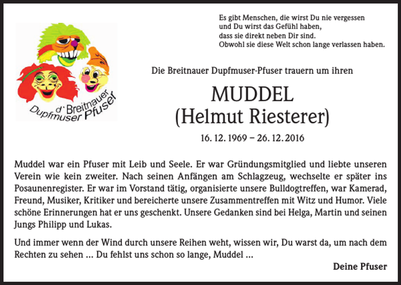 <p>Es gibt Menschen, die wirst Du nie vergessen<br />und Du wirst das Gefühl haben,<br />dass sie direkt neben Dir sind.<br />Obwohl sie diese Welt schon lange verlassen haben.</p><p>Die Breitnauer Dupfmuser-Pfuser trauern um ihren</p><p>MUDDEL<br />(Helmut Riesterer)<br />16. 12. 1969 – 26. 12. 2016<br />Muddel war ein Pfuser mit Leib und Seele. Er war Gründungsmitglied und liebte unseren<br />­Verein wie kein zweiter. Nach seinen Anfängen am Schlagzeug, wechselte er später ins<br />­Posaunenregister. Er war im Vorstand tätig, organisierte unsere Bulldogtreffen, war Kamerad,<br />Freund, Musiker, Kritiker und bereicherte unsere Zusammentreffen mit Witz und Humor. Viele<br />schöne Erinnerungen hat er uns geschenkt. Unsere Gedanken sind bei Helga, Martin und seinen<br />Jungs Philipp und Lukas.<br />Und immer wenn der Wind durch unsere Reihen weht, wissen wir, Du warst da, um nach dem<br />Rechten zu sehen … Du fehlst uns schon so lange, Muddel …<br />Deine Pfuser</p>
