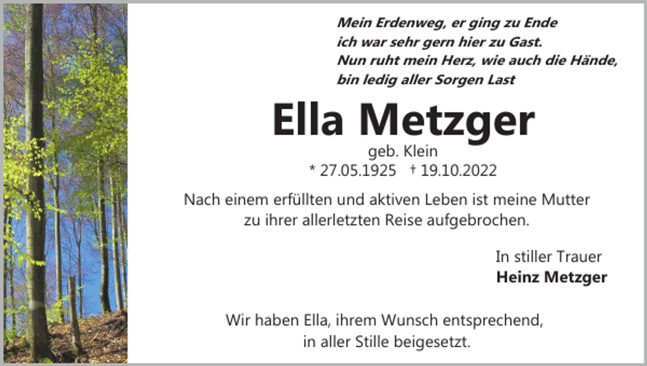 <p>Mein Erdenweg, er ging zu Ende<br />ich war sehr gern hier zu Gast.<br />Nun ruht mein Herz, wie auch die Hände,<br />bin ledig aller Sorgen Last</p><p>Ella Metzger<br />geb. Klein<br />* 27.05.1925 † 19.10.2022</p><p>Nach einem erfüllten und aktiven Leben ist meine Mutter<br />zu ihrer allerletzten Reise aufgebrochen.<br />In stiller Trauer<br />Heinz Metzger<br />Wir haben Ella, ihrem Wunsch entsprechend,<br />in aller Stille beigesetzt.</p>