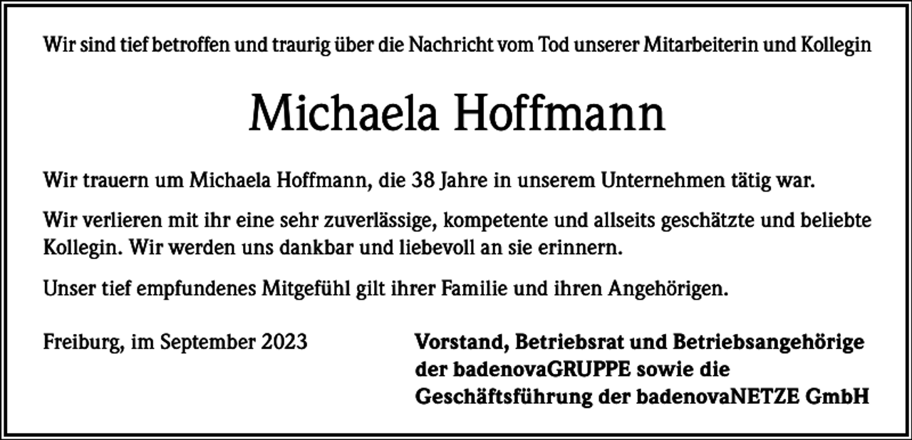 <p>Wir sind tief betroffen und traurig über die Nachricht vom Tod unserer Mitarbeiterin und Kollegin</p><p>Michaela Hoffmann<br />Wir trauern um Michaela Hoffmann, die 38 Jahre in unserem Unternehmen tätig war.<br />Wir verlieren mit ihr eine sehr zuverlässige, kompetente und allseits geschätzte und beliebte<br />Kollegin. Wir werden uns dankbar und liebevoll an sie erinnern.<br />Unser tief empfundenes Mitgefühl gilt ihrer Familie und ihren Angehörigen.<br />Freiburg, im September 2023</p><p>Vorstand, Betriebsrat und Betriebsangehörige<br />der badenovaGRUPPE sowie die<br />Geschäftsführung der badenovaNETZE GmbH</p>