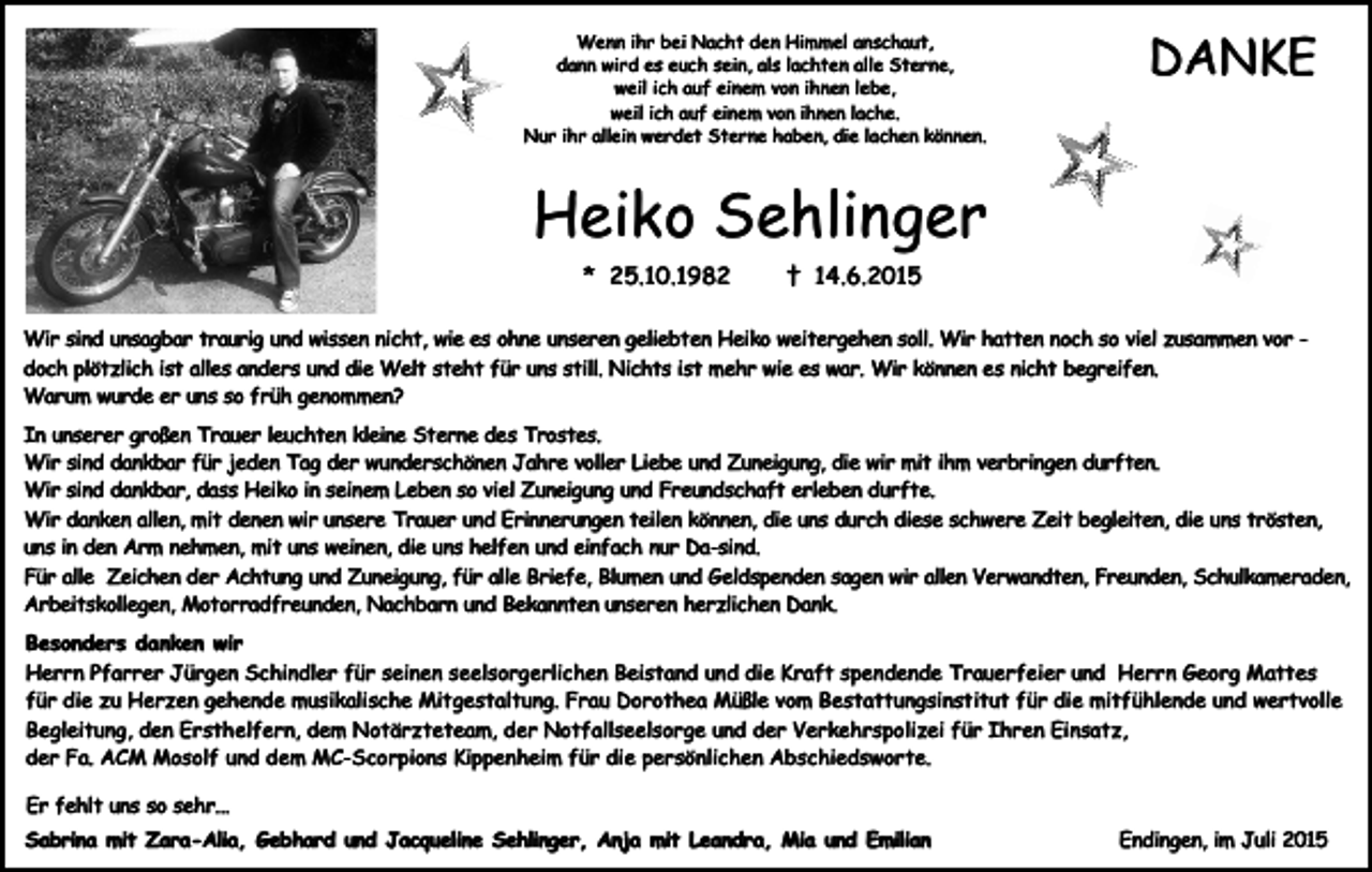 <p>Wenn ihr bei Nacht den Himmel anschaut,<br />dann wird es euch sein, als lachten alle Sterne,<br />weil ich auf einem von ihnen lebe,<br />weil ich auf einem von ihnen lache.<br />Nur ihr allein werdet Sterne haben, die lachen können.</p><p>DANKE</p><p>Heiko Sehlinger<br />* 25.10.1982</p><p>† 14.6.2015</p><p>Wir sind unsagbar traurig und wissen nicht, wie es ohne unseren geliebten Heiko weitergehen soll. Wir hatten noch so viel zusammen vor doch plötzlich ist alles anders und die Welt steht für uns still. Nichts ist mehr wie es war. Wir können es nicht begreifen.<br />Warum wurde er uns so früh genommen?<br />In unserer großen Trauer leuchten kleine Sterne des Trostes.<br />Wir sind dankbar für jeden Tag der wunderschönen Jahre voller Liebe und Zuneigung, die wir mit ihm verbringen durften.<br />Wir sind dankbar, dass Heiko in seinem Leben so viel Zuneigung und Freundschaft erleben durfte.<br />Wir danken allen, mit denen wir unsere Trauer und Erinnerungen teilen können, die uns durch diese schwere Zeit begleiten, die uns trösten,<br />uns in den Arm nehmen, mit uns weinen, die uns helfen und einfach nur Da-sind.<br />Für alle Zeichen der Achtung und Zuneigung, für alle Briefe, Blumen und Geldspenden sagen wir allen Verwandten, Freunden, Schulkameraden,<br />Arbeitskollegen, Motorradfreunden, Nachbarn und Bekannten unseren herzlichen Dank.<br />Besonders danken wir<br />Herrn Pfarrer Jürgen Schindler für seinen seelsorgerlichen Beistand und die Kraft spendende Trauerfeier und Herrn Georg Mattes<br />für die zu Herzen gehende musikalische Mitgestaltung. Frau Dorothea Müßle vom Bestattungsinstitut für die mitfühlende und wertvolle<br />Begleitung, den Ersthelfern, dem Notärzteteam, der Notfallseelsorge und der Verkehrspolizei für Ihren Einsatz,<br />der Fa. ACM Mosolf und dem MC-Scorpions Kippenheim für die persönlichen Abschiedsworte.<br />Er fehlt uns so sehr...<br />Sabrina mit Zara-Alia, Gebhard und Jacqueline Sehlinger, Anja mit Leandra, Mia und Emilian</p><p>Endingen, im Juli 2015</p>