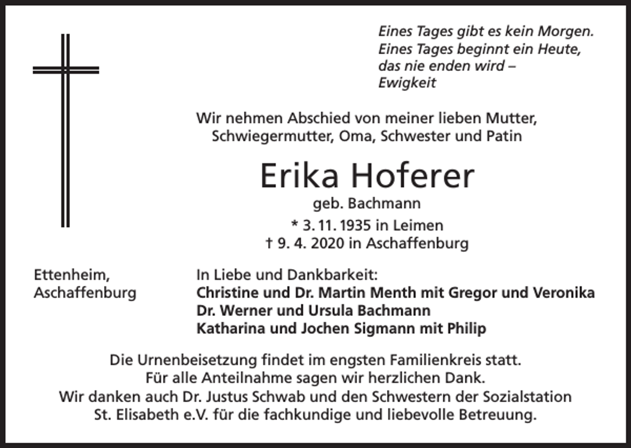 <p>Eines Tages gibt es kein Morgen.<br />Eines Tages beginnt ein Heute,<br />das nie enden wird –<br />Ewigkeit</p><p>Wir nehmen Abschied von meiner lieben Mutter,<br />Schwiegermutter, Oma, Schwester und Patin</p><p>Erika Hoferer<br />geb. Bachmann<br />* 3. 11. 1935 in Leimen<br />† 9. 4. 2020 in Aschaffenburg</p><p>Ettenheim,<br />Aschaffenburg</p><p>In Liebe und Dankbarkeit:<br />Christine und Dr. Martin Menth mit Gregor und Veronika<br />Dr. Werner und Ursula Bachmann<br />Katharina und Jochen Sigmann mit Philip</p><p>Die Urnenbeisetzung findet im engsten Familienkreis statt.<br />Für alle Anteilnahme sagen wir herzlichen Dank.<br />Wir danken auch Dr. Justus Schwab und den Schwestern der Sozialstation<br />St. Elisabeth e.V. für die fachkundige und liebevolle Betreuung.</p>