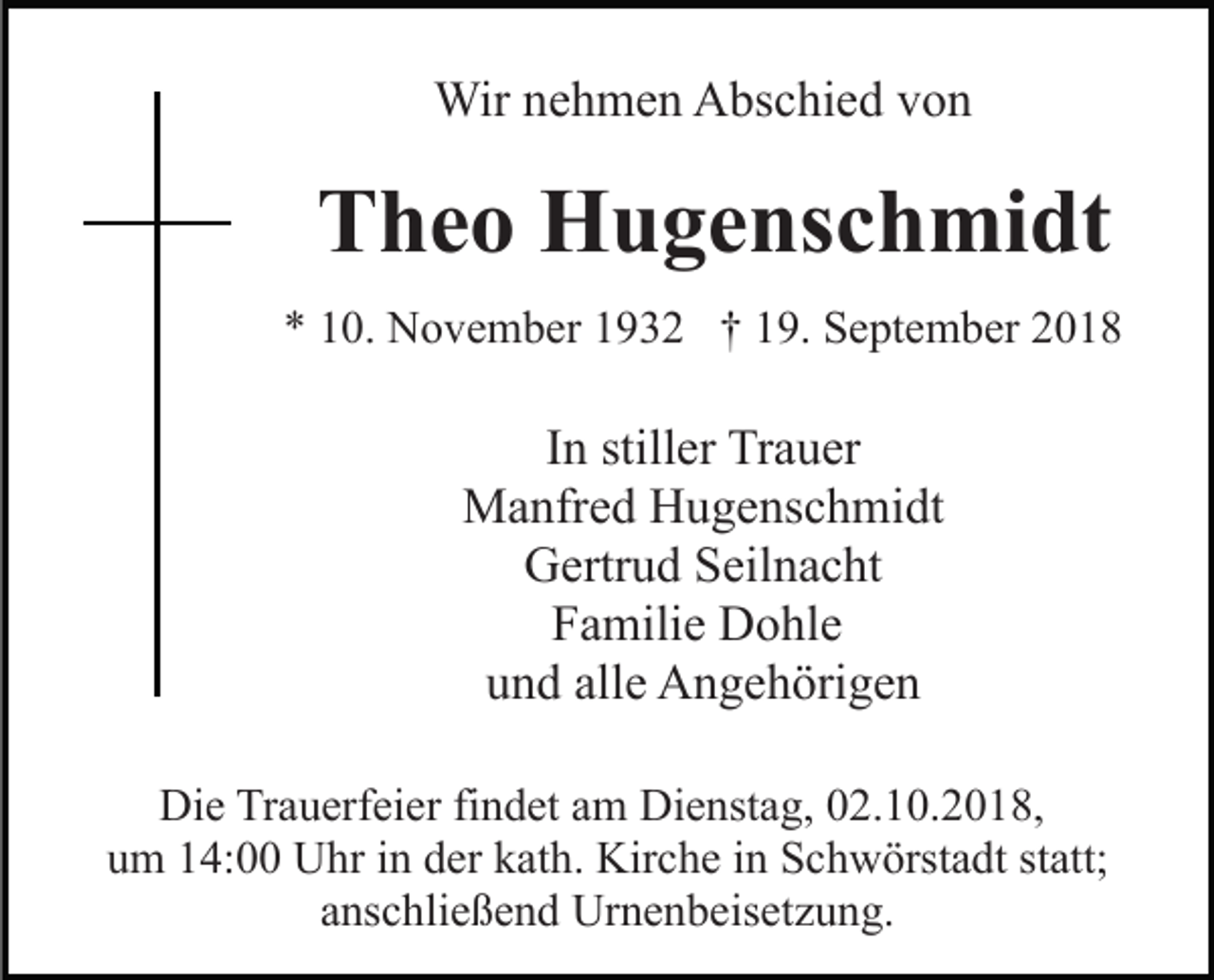 <p>Wir nehmen Abschied von</p><p>Theo Hugenschmidt<br />* 10. November 1932 † 19. September 2018</p><p>In stiller Trauer<br />Manfred Hugenschmidt<br />Gertrud Seilnacht<br />Familie Dohle<br />und alle Angehörigen<br />Die Trauerfeier findet am Dienstag, 02.10.2018,<br />um 14:00 Uhr in der kath. Kirche in Schwörstadt statt;<br />anschließend Urnenbeisetzung.</p>