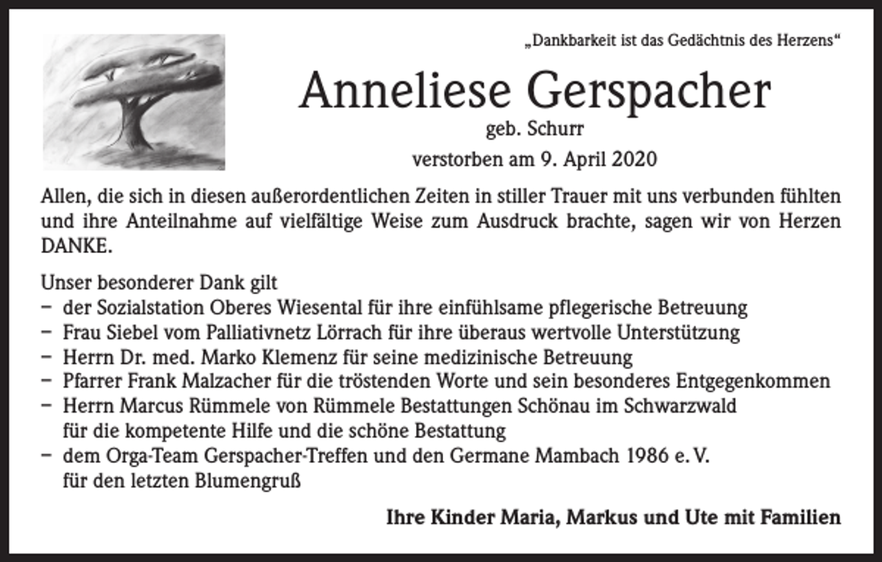<p>„Dankbarkeit ist das Gedächtnis des Herzens“</p><p>Anneliese Gerspacher<br />geb. Schurr<br />verstorben am 9. April 2020</p><p>Allen, die sich in diesen außerordentlichen Zeiten in stiller Trauer mit uns verbunden fühlten<br />und ihre Anteilnahme auf vielfältige Weise zum Ausdruck brachte, sagen wir von Herzen<br />DANKE.<br />Unser besonderer Dank gilt<br />– der Sozialstation Oberes Wiesental für ihre einfühlsame pflegerische Betreuung<br />– Frau Siebel vom Palliativnetz Lörrach für ihre überaus wertvolle Unterstützung<br />– Herrn Dr. med. Marko Klemenz für seine medizinische Betreuung<br />– Pfarrer Frank Malzacher für die tröstenden Worte und sein besonderes Entgegenkommen<br />– Herrn Marcus Rümmele von Rümmele Bestattungen Schönau im Schwarzwald<br />für die kompetente Hilfe und die schöne Bestattung<br />– dem Orga-Team Gerspacher-Treffen und den Germane Mambach 1986 e. V.<br />für den letzten Blumengruß</p><p>Ihre Kinder Maria, Markus und Ute mit Familien</p>