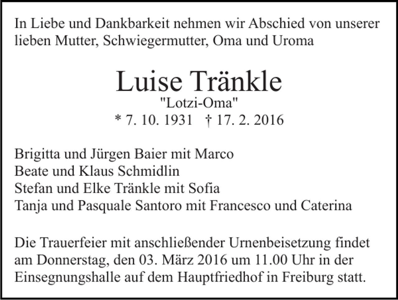 <p>In Liebe und Dankbarkeit nehmen wir Abschied von unserer<br />lieben Mutter, Schwiegermutter, Oma und Uroma</p><p>Luise Tränkle</p><p>"Lotzi-Oma"<br />* 7. 10. 1931 † 17. 2. 2016<br />Brigitta und Jürgen Baier mit Marco<br />Beate und Klaus Schmidlin<br />Stefan und Elke Tränkle mit Sofia<br />Tanja und Pasquale Santoro mit Francesco und Caterina<br />Die Trauerfeier mit anschließender Urnenbeisetzung findet<br />am Donnerstag, den 03. März 2016 um 11.00 Uhr in der<br />Einsegnungshalle auf dem Hauptfriedhof in Freiburg statt.</p>
