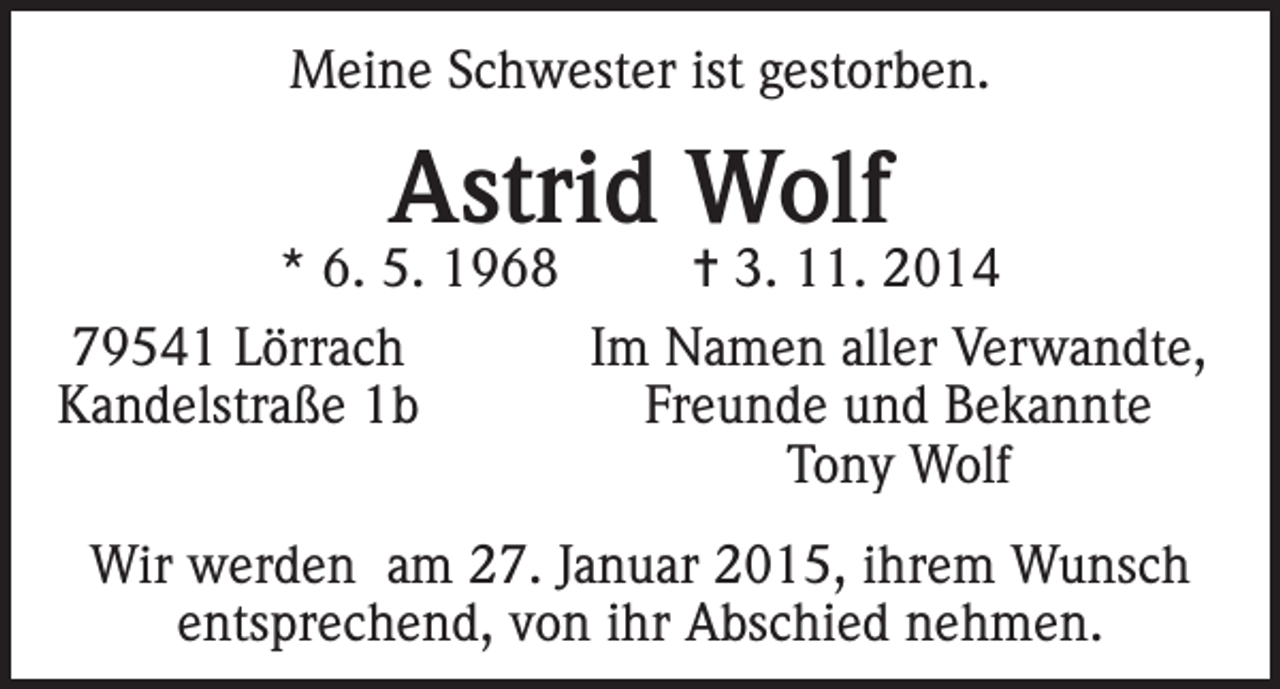 <p>Meine Schwester ist gestorben.</p><p>Astrid Wolf</p><p>* 6. 5. 1968<br />= 3. 11. 2014<br />79541 Lörrach<br />Im Namen aller Verwandte,<br />Kandelstraße 1b<br />Freunde und Bekannte</p><p>Tony Wolf<br />Wir werden am 27. Januar 2015, ihrem Wunsch<br />entsprechend, von ihr Abschied nehmen.</p>