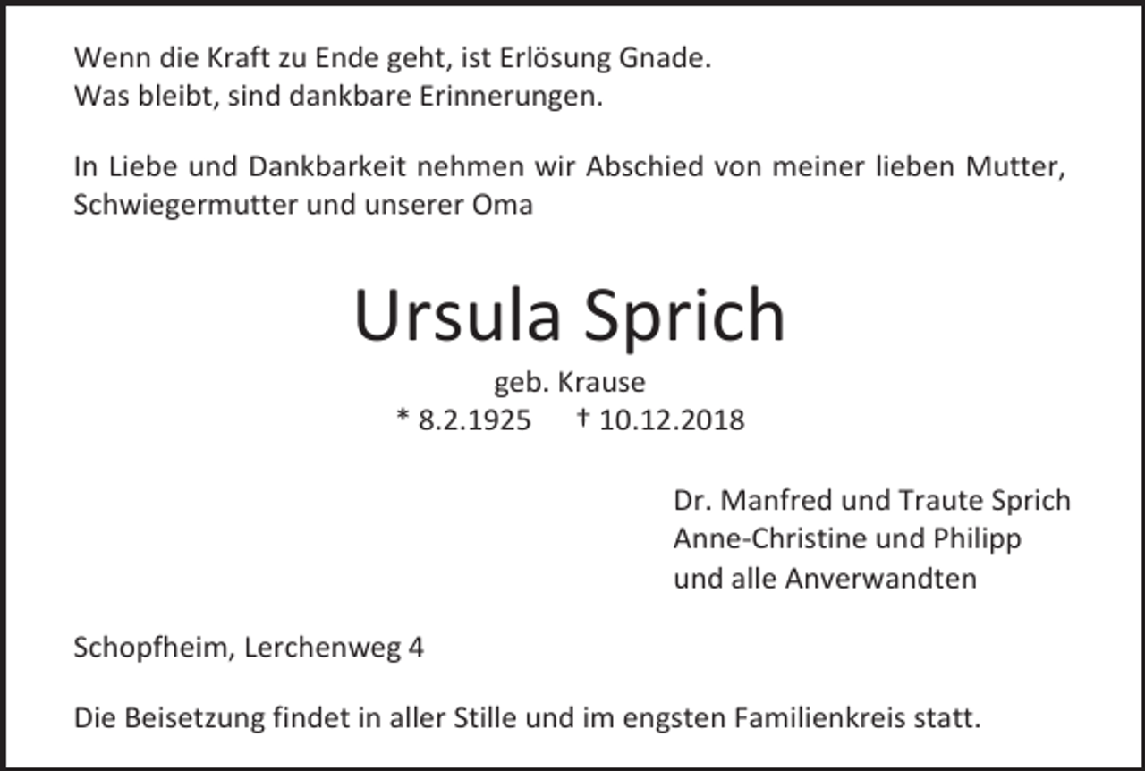 <p>Wenn die Kraft zu Ende geht, ist Erlösung Gnade.<br />Was bleibt, sind dankbare Erinnerungen.<br />In Liebe und Dankbarkeit nehmen wir Abschied von meiner lieben Mutter,<br />Schwiegermutter und unserer Oma</p><p>Ursula Sprich<br />geb. Krause<br />* 8.2.1925 † 10.12.2018<br />Dr. Manfred und Traute Sprich<br />Anne-Christine und Philipp<br />und alle Anverwandten<br />Schopfheim, Lerchenweg 4<br />Die Beisetzung findet in aller Stille und im engsten Familienkreis statt.</p>