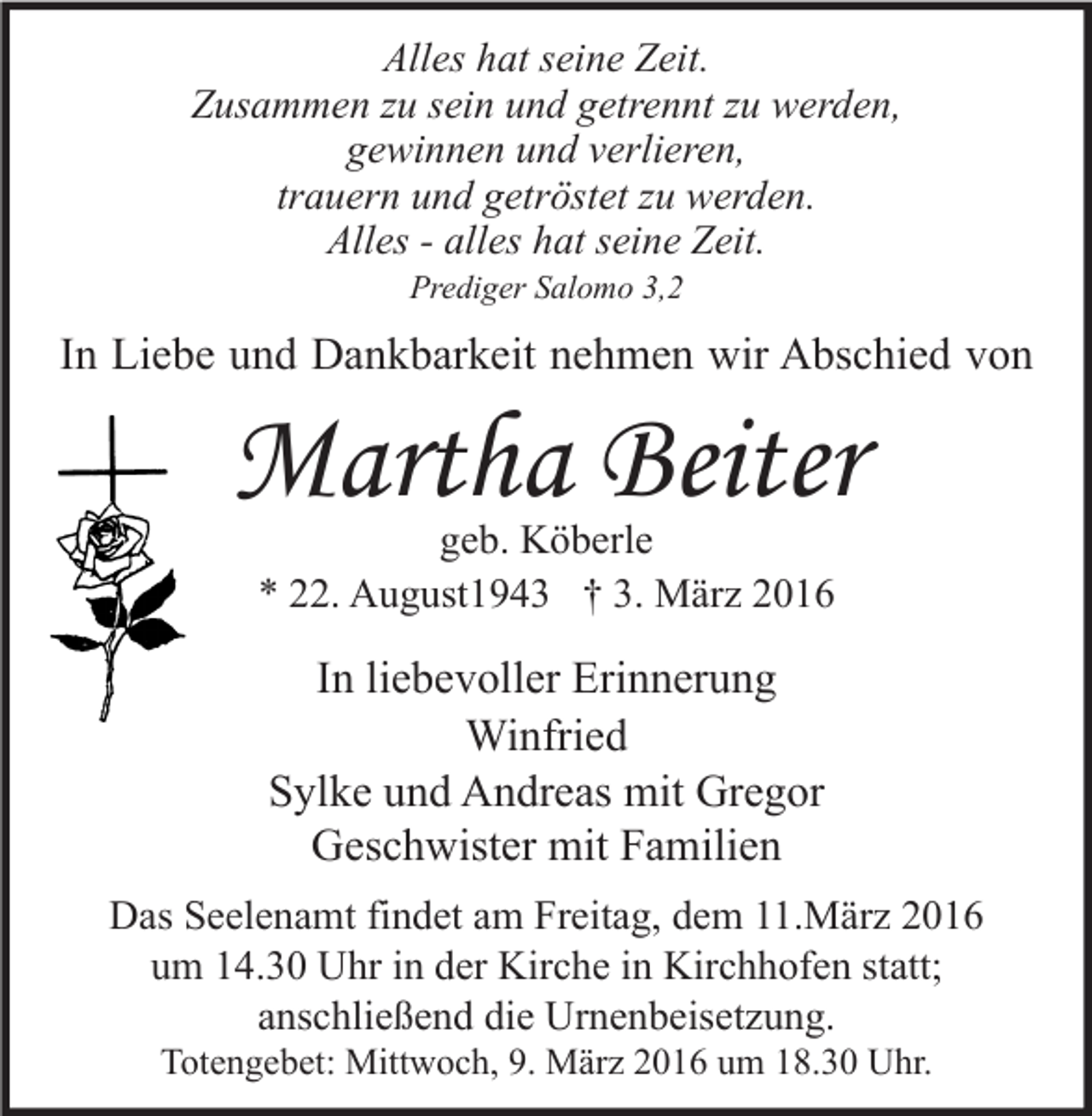 <p>Alles hat seine Zeit.<br />Zusammen zu sein und getrennt zu werden,<br />gewinnen und verlieren,<br />trauern und getröstet zu werden.<br />Alles - alles hat seine Zeit.<br />Prediger Salomo 3,2</p><p>In Liebe und Dankbarkeit nehmen wir Abschied von</p><p>Martha Beiter<br />geb. Köberle<br />* 22. August1943 † 3. März 2016</p><p>In liebevoller Erinnerung<br />Winfried<br />Sylke und Andreas mit Gregor<br />Geschwister mit Familien<br />Das Seelenamt findet am Freitag, dem 11.März 2016<br />um 14.30 Uhr in der Kirche in Kirchhofen statt;<br />anschließend die Urnenbeisetzung.<br />Totengebet: Mittwoch, 9. März 2016 um 18.30 Uhr.</p>