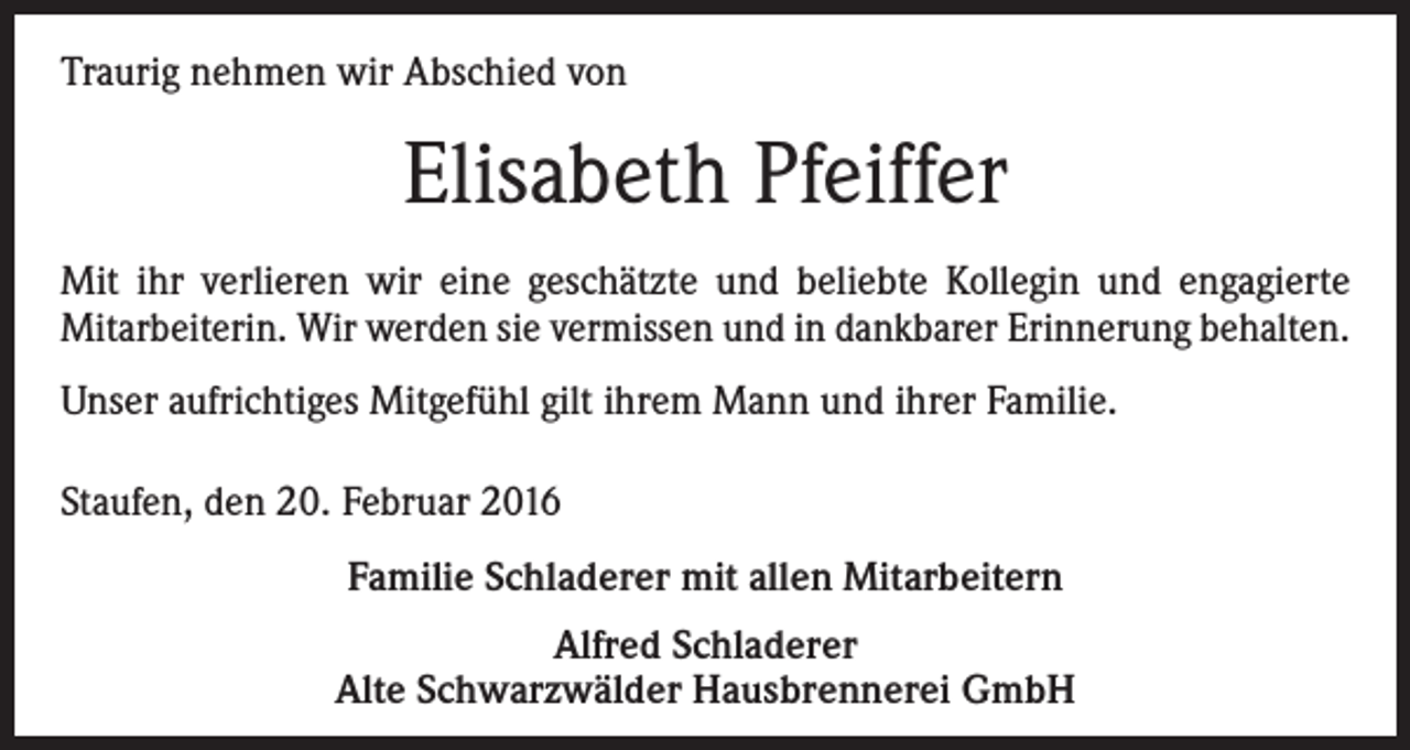 <p>Traurig nehmen wir Abschied von</p><p>Elisabeth Pfeiffer<br />Mit ihr verlieren wir eine geschätzte und beliebte Kollegin und engagierte<br />­Mitarbeiterin. Wir werden sie vermissen und in dankbarer Erinnerung behalten.<br />Unser aufrichtiges Mitgefühl gilt ihrem Mann und ihrer Familie.<br />Staufen, den 20. Februar 2016<br />Familie Schladerer mit allen Mitarbeitern<br />Alfred Schladerer<br />Alte Schwarzwälder Hausbrennerei GmbH</p>