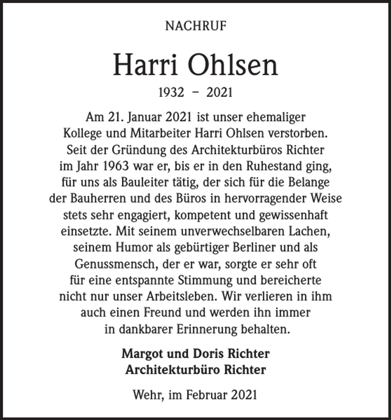 <p>NACHRUF</p><p>Harri Ohlsen<br />1932 – 2021<br />Am 21. Januar 2021 ist unser ehemaliger<br />Kollege und Mitarbeiter Harri Ohlsen verstorben.<br />Seit der Gründung des Architekturbüros Richter<br />im Jahr 1963 war er, bis er in den Ruhestand ging,<br />für uns als Bauleiter tätig, der sich für die Belange<br />der Bauherren und des Büros in hervorragender Weise<br />stets sehr engagiert, kompetent und gewissenhaft<br />einsetzte. Mit seinem unverwechselbaren Lachen,<br />seinem Humor als gebürtiger Berliner und als<br />Genussmensch, der er war, sorgte er sehr oft<br />für eine entspannte Stimmung und bereicherte<br />nicht nur unser Arbeitsleben. Wir verlieren in ihm<br />auch einen Freund und werden ihn immer<br />in dankbarer Erinnerung behalten.<br />Margot und Doris Richter<br />Architekturbüro Richter<br />Wehr, im Februar 2021</p>