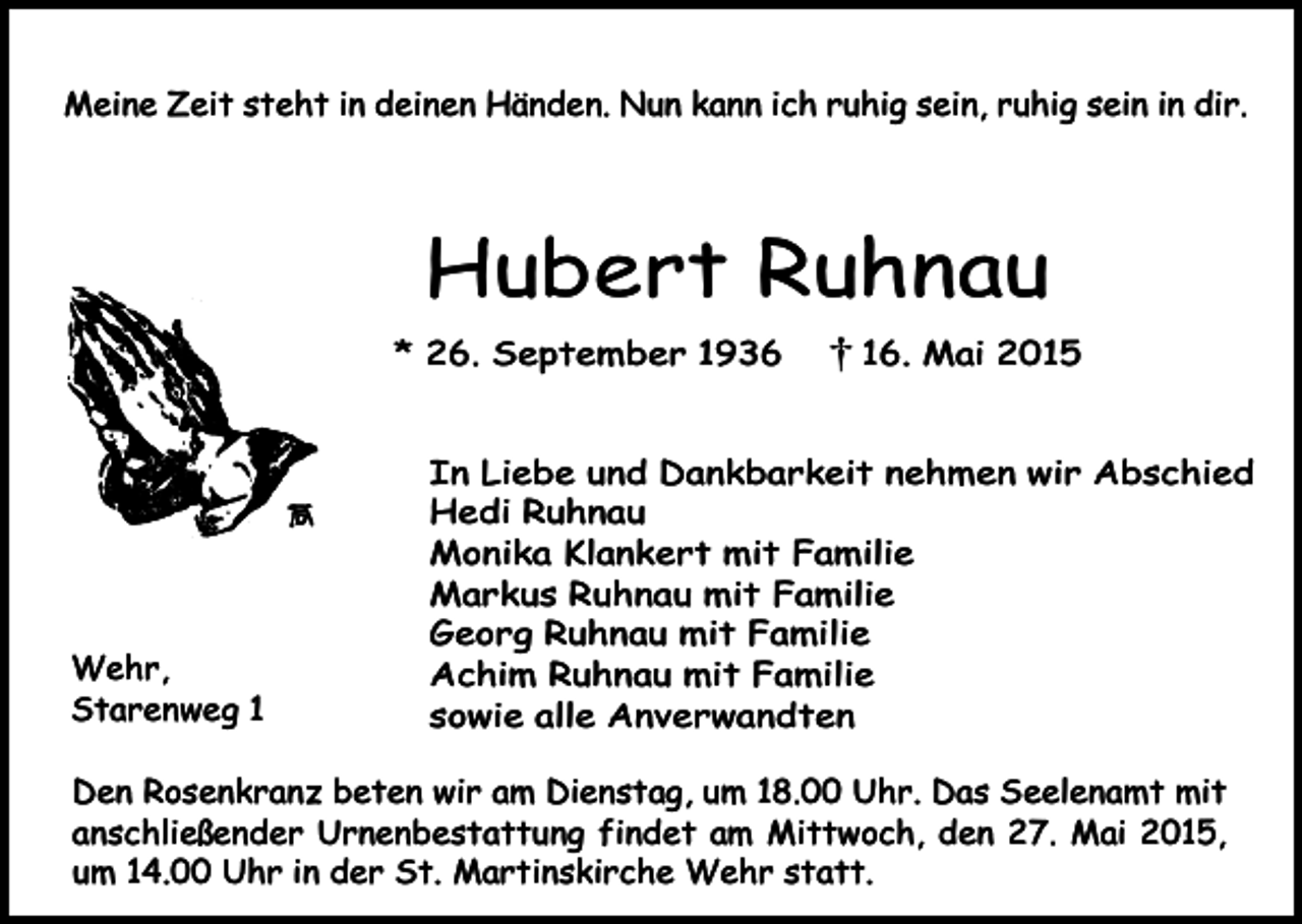 <p>Meine Zeit steht in deinen Händen. Nun kann ich ruhig sein, ruhig sein in dir.</p><p>Hubert Ruhnau<br />* 26. September 1936</p><p>Wehr,<br />Starenweg 6. Mai 2015</p><p>In Liebe und Dankbarkeit nehmen wir Abschied<br />Hedi Ruhnau<br />Monika Klankert mit Familie<br />Markus Ruhnau mit Familie<br />Georg Ruhnau mit Familie<br />Achim Ruhnau mit Familie<br />sowie alle Anverwandten</p><p>Den Rosenkranz beten wir am Dienstag, um 18.00 Uhr. Das Seelenamt mit<br />anschließender Urnenbestattung findet am Mittwoch, den 27. Mai 2015,<br />um 14.00 Uhr in der St. Martinskirche Wehr statt.</p>
