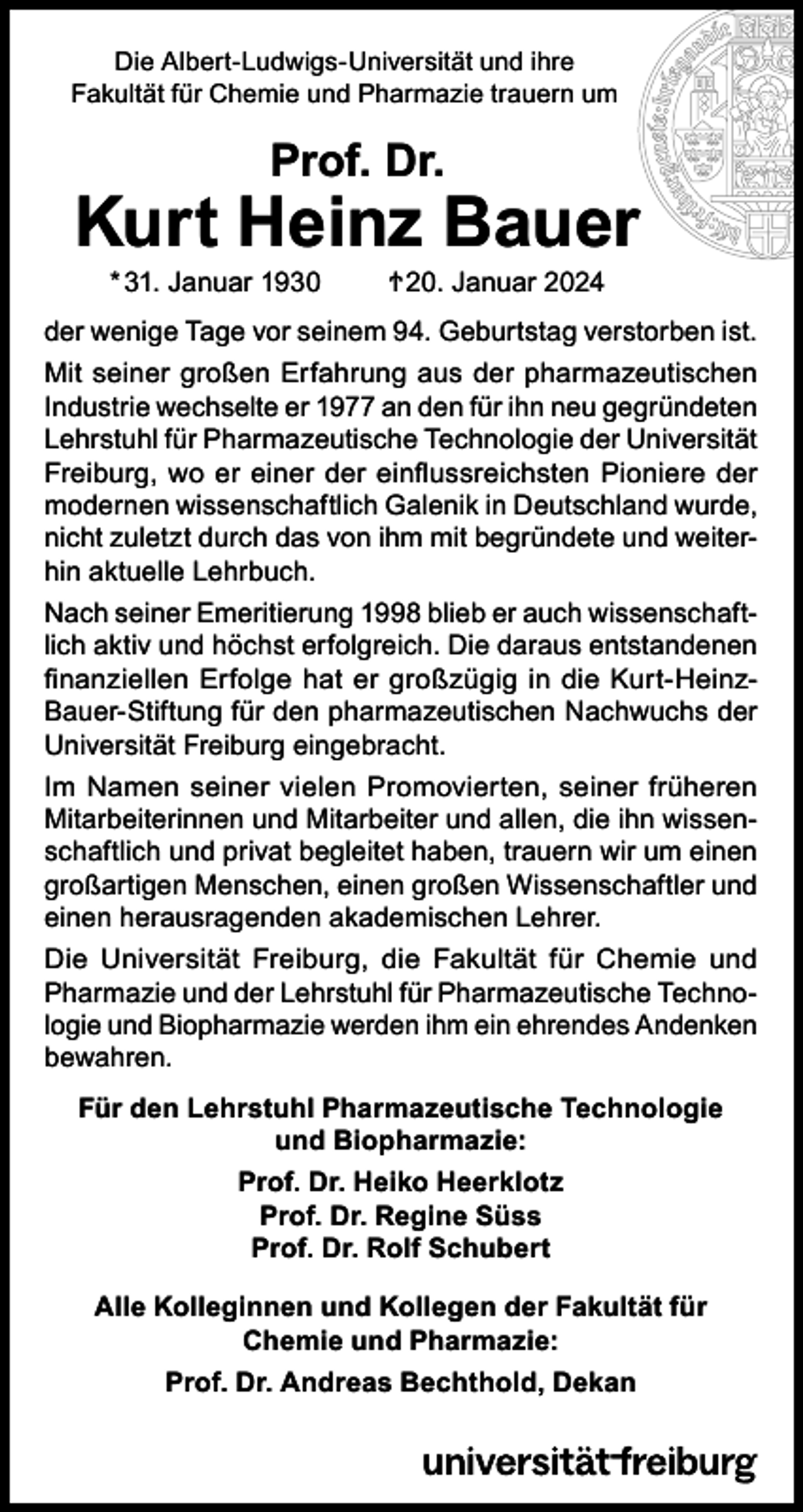<p>Die Albert-Ludwigs-Universität und ihre<br />Fakultät für Chemie und Pharmazie trauern um</p>
<p>Prof. Dr.</p>
<p>Kurt Heinz Bauer<br />* 31. Januar 1930 <span>†</span> 20. Januar 2024</p>
<p>der wenige Tage vor seinem 94. Geburtstag verstorben ist.<br />Mit seiner großen Erfahrung aus der pharmazeutischen<br />Industrie wechselte er 1977 an den für ihn neu gegründeten<br />Lehrstuhl für Pharmazeutische Technologie der Universität<br />Freiburg, wo er einer der einflussreichsten Pioniere der<br />modernen wissenschaftlich Galenik in Deutschland wurde,<br />nicht zuletzt durch das von ihm mit begründete und weiterhin aktuelle Lehrbuch.<br />Nach seiner Emeritierung 1998 blieb er auch wissenschaftlich aktiv und höchst erfolgreich. Die daraus entstandenen<br />finanziellen Erfolge hat er großzügig in die Kurt-Heinz-Bauer-Stiftung für den pharmazeutischen Nachwuchs der<br />Universität Freiburg eingebracht.<br />Im Namen seiner vielen Promovierten, seiner früheren<br />Mitarbeiterinnen und Mitarbeiter und allen, die ihn wissenschaftlich und privat begleitet haben, trauern wir um einen<br />großartigen Menschen, einen großen Wissenschaftler und<br />einen herausragenden akademischen Lehrer.<br />Die Universität Freiburg, die Fakultät für Chemie und<br />Pharmazie und der Lehrstuhl für Pharmazeutische Technologie und Biopharmazie werden ihm ein ehrendes Andenken<br />bewahren.<br />Für den Lehrstuhl Pharmazeutische Technologie<br />und Biopharmazie:<br />Prof. Dr. Heiko Heerklotz<br />Prof. Dr. Regine Süss<br />Prof. Dr. Rolf Schubert<br />Alle Kolleginnen und Kollegen der Fakultät für<br />Chemie und Pharmazie:<br />Prof. Dr. Andreas Bechthold, Dekan</p>