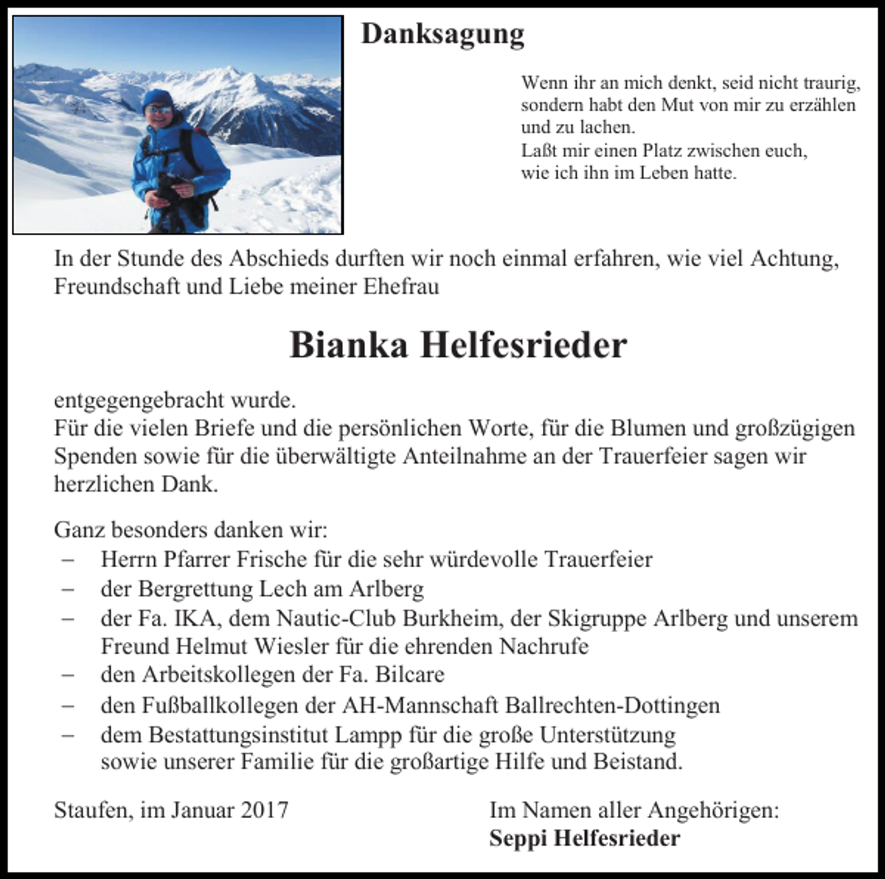 <p>Danksagung<br />Wenn ihr an mich denkt, seid nicht traurig,<br />sondern habt den Mut von mir zu erzählen<br />und zu lachen.<br />Laßt mir einen Platz zwischen euch,<br />wie ich ihn im Leben hatte.</p><p>In der Stunde des Abschieds durften wir noch einmal erfahren, wie viel Achtung,<br />Freundschaft und Liebe meiner Ehefrau</p><p>Bianka Helfesrieder<br />entgegengebracht wurde.<br />Für die vielen Briefe und die persönlichen Worte, für die Blumen und großzügigen<br />Spenden sowie für die überwältigte Anteilnahme an der Trauerfeier sagen wir<br />herzlichen Dank.<br />Ganz besonders danken wir:<br /> Herrn Pfarrer Frische für die sehr würdevolle Trauerfeier<br /> der Bergrettung Lech am Arlberg<br /> der Fa. IKA, dem Nautic-Club Burkheim, der Skigruppe Arlberg und unserem<br />Freund Helmut Wiesler für die ehrenden Nachrufe<br /> den Arbeitskollegen der Fa. Bilcare<br /> den Fußballkollegen der AH-Mannschaft Ballrechten-Dottingen<br /> dem Bestattungsinstitut Lampp für die große Unterstützung<br />sowie unserer Familie für die großartige Hilfe und Beistand.<br />Staufen, im Januar 2017</p><p>Im Namen aller Angehörigen:<br />Seppi Helfesrieder</p>