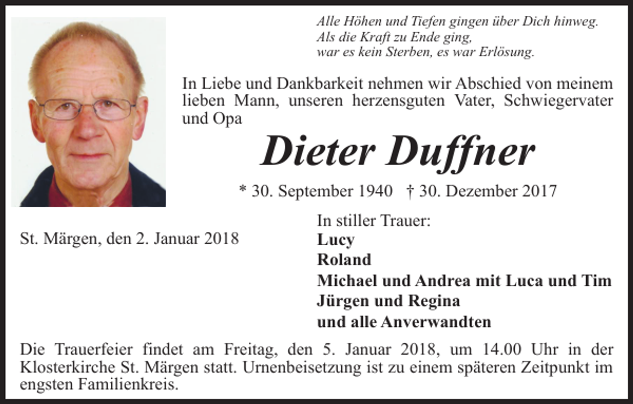 <p>Alle Höhen und Tiefen gingen über Dich hinweg.<br />Als die Kraft zu Ende ging,<br />war es kein Sterben, es war Erlösung.</p><p>In Liebe und Dankbarkeit nehmen wir Abschied von meinem<br />lieben Mann, unseren herzensguten Vater, Schwiegervater<br />und Opa</p><p>Dieter Duffner</p><p>* 30. September 1940 † 30. Dezember 2017<br />St. Märgen, den 2. Januar 2018</p><p>In stiller Trauer:<br />Lucy<br />Roland<br />Michael und Andrea mit Luca und Tim<br />Jürgen und Regina<br />und alle Anverwandten</p><p>Die Trauerfeier findet am Freitag, den 5. Januar 2018, um 14.00 Uhr in der<br />Klosterkirche St. Märgen statt. Urnenbeisetzung ist zu einem späteren Zeitpunkt im<br />engsten Familienkreis.</p>