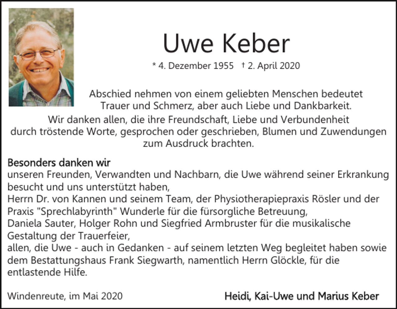 <p>Uwe Keber<br />* 4. Dezember 1955 † 2. April 2020</p><p>Abschied nehmen von einem geliebten Menschen bedeutet<br />Trauer und Schmerz, aber auch Liebe und Dankbarkeit.<br />Wir danken allen, die ihre Freundschaft, Liebe und Verbundenheit<br />durch tröstende Worte, gesprochen oder geschrieben, Blumen und Zuwendungen<br />zum Ausdruck brachten.<br />unseren Freunden, Verwandten und Nachbarn, die Uwe während seiner Erkrankung<br />besucht und uns unterstützt haben,<br />Herrn Dr. von Kannen und seinem Team, der Physiotherapiepraxis Rösler und der<br />Praxis "Sprechlabyrinth" Wunderle für die fürsorgliche Betreuung,<br />Daniela Sauter, Holger Rohn und Siegfried Armbruster für die musikalische<br />Gestaltung der Trauerfeier,<br />allen, die Uwe - auch in Gedanken - auf seinem letzten Weg begleitet haben sowie<br />dem Bestattungshaus Frank Siegwarth, namentlich Herrn Glöckle, für die<br />entlastende Hilfe.<br />Windenreute, im Mai 2020</p>