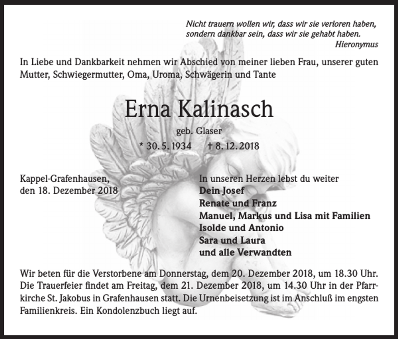 <p>Nicht trauern wollen wir, dass wir sie verloren haben,<br />sondern dankbar sein, dass wir sie gehabt haben.<br />Hieronymus</p><p>In Liebe und Dankbarkeit nehmen wir Abschied von meiner lieben Frau, unserer guten<br />Mutter, Schwiegermutter, Oma, Uroma, Schwägerin und Tante</p><p>Erna Kalinasch<br />geb. Glaser<br />* 30. 5. 1934 † 8. 12. 2018<br />Kappel-Grafenhausen,<br />den 18. Dezember 2018</p><p>In unseren Herzen lebst du weiter<br />Dein Josef<br />Renate und Franz<br />Manuel, Markus und Lisa mit Familien<br />Isolde und Antonio<br />Sara und Laura<br />und alle Verwandten</p><p>Wir beten für die Verstorbene am Donnerstag, dem 20. Dezember 2018, um 18.30 Uhr.<br />Die Trauerfeier findet am Freitag, dem 21. Dezember 2018, um 14.30 Uhr in der Pfarrkirche St. Jakobus in Grafenhausen statt. Die Urnenbeisetzung ist im Anschluß im engsten<br />Familienkreis. Ein Kondolenzbuch liegt auf.</p>
