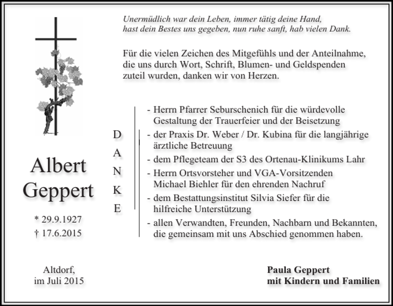 <p>Unermüdlich war dein Leben, immer tätig deine Hand,<br />hast dein Bestes uns gegeben, nun ruhe sanft, hab vielen Dank.</p><p>Für die vielen Zeichen des Mitgefühls und der Anteilnahme,<br />die uns durch Wort, Schrift, Blumen- und Geldspenden<br />zuteil wurden, danken wir von Herzen.</p><p>D</p><p>Albert<br />Geppert<br />* 29.9.1927<br />† 17.6.2015<br />Altdorf,<br />im Juli 2015</p><p>A<br />N<br />K<br />E</p><p>- Herrn Pfarrer Seburschenich für die würdevolle<br />Gestaltung der Trauerfeier und der Beisetzung<br />- der Praxis Dr. Weber / Dr. Kubina für die langjährige<br />ärztliche Betreuung<br />- dem Pflegeteam der S3 des Ortenau-Klinikums Lahr<br />- Herrn Ortsvorsteher und VGA-Vorsitzenden<br />Michael Biehler für den ehrenden Nachruf<br />- dem Bestattungsinstitut Silvia Siefer für die<br />hilfreiche Unterstützung<br />- allen Verwandten, Freunden, Nachbarn und Bekannten,<br />die gemeinsam mit uns Abschied genommen haben.<br />Paula Geppert<br />mit Kindern und Familien</p>