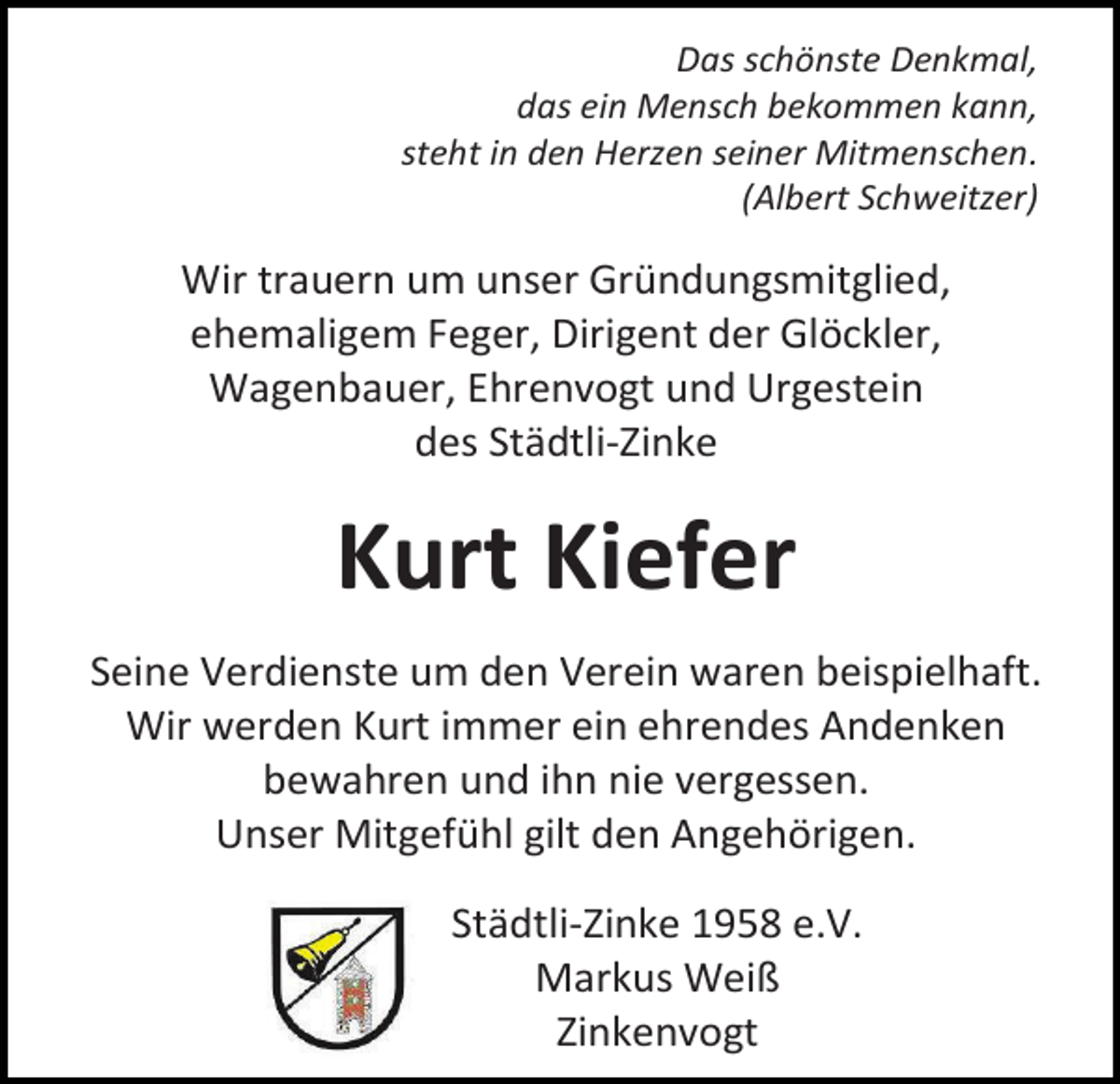 <p>Das schönste Denkmal,<br />das ein Mensch bekommen kann,<br />steht in den Herzen seiner Mitmenschen.<br />(Albert Schweitzer)</p><p>Wir trauern um unser Gründungsmitglied,<br />ehemaligem Feger, Dirigent der Glöckler,<br />Wagenbauer, Ehrenvogt und Urgestein<br />des Städtli-Zinke</p><p>Kurt Kiefer<br />Seine Verdienste um den Verein waren beispielhaft.<br />Wir werden Kurt immer ein ehrendes Andenken<br />bewahren und ihn nie vergessen.<br />Unser Mitgefühl gilt den Angehörigen.<br />Städtli-Zinke 1958 e.V.<br />Markus Weiß<br />Zinkenvogt</p>