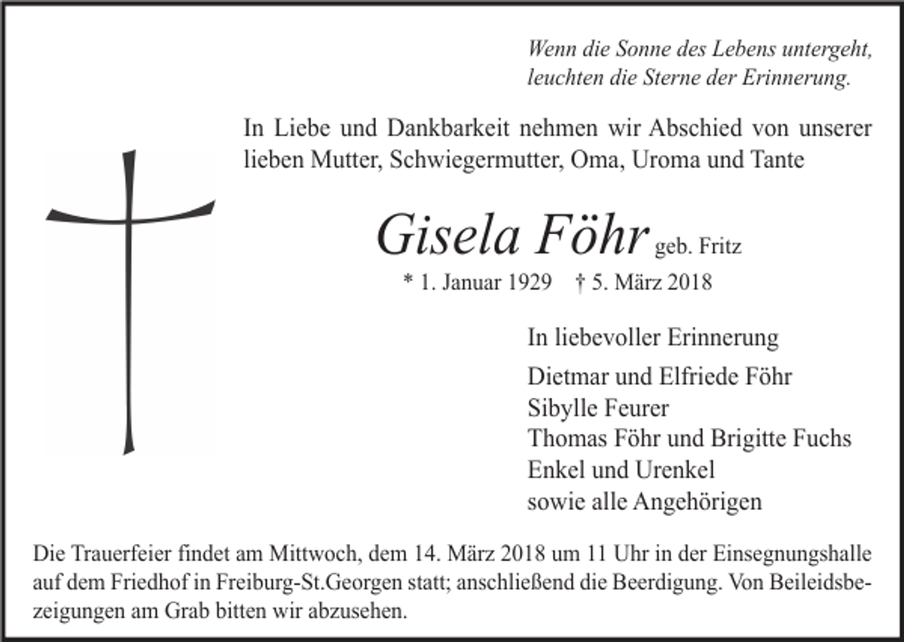 <p>Wenn die Sonne des Lebens untergeht,<br />leuchten die Sterne der Erinnerung.</p><p>In Liebe und Dankbarkeit nehmen wir Abschied von unserer<br />lieben Mutter, Schwiegermutter, Oma, Uroma und Tante</p><p>Gisela Föhr</p><p>geb. Fritz<br />* 1. Januar 1929 † 5. März 2018</p><p>In liebevoller Erinnerung<br />Dietmar und Elfriede Föhr<br />Sibylle Feurer<br />Thomas Föhr und Brigitte Fuchs<br />Enkel und Urenkel<br />sowie alle Angehörigen<br />Die Trauerfeier findet am Mittwoch, dem 14. März 2018 um 11 Uhr in der Einsegnungshalle<br />auf dem Friedhof in Freiburg-St.Georgen statt; anschließend die Beerdigung. Von Beileidsbezeigungen am Grab bitten wir abzusehen.</p>