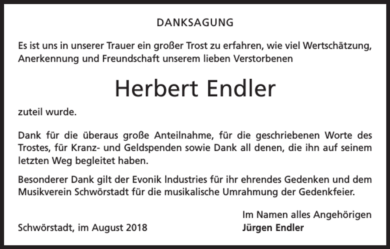 <p>DANKSAGUNG<br />Es ist uns in unserer Trauer ein großer Trost zu erfahren, wie viel Wertschätzung,<br />Anerkennung und Freundschaft unserem lieben Verstorbenen</p><p>Herbert Endler<br />zuteil wurde.<br />Dank für die überaus große Anteilnahme, für die geschriebenen Worte des<br />­Trostes, für Kranz- und Geldspenden sowie Dank all denen, die ihn auf seinem<br />letzten Weg begleitet haben.<br />Besonderer Dank gilt der Evonik lndustries für ihr ehrendes Gedenken und dem<br />Musikverein Schwörstadt für die musikalische Umrahmung der Gedenkfeier.</p><p>Schwörstadt, im August 2018</p><p>Im Namen alles Angehörigen<br />Jürgen Endler</p>