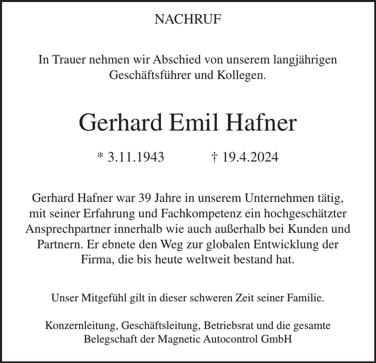 <p>NACHRUF<br />In Trauer nehmen wir Abschied von unserem langjährigen<br />Geschäftsführer und Kollegen.</p><p>Gerhard Emil Hafner<br />* 3.11.1943</p><p>† 19.4.2024</p><p>Gerhard Hafner war 39 Jahre in unserem Unternehmen tätig,<br />mit seiner Erfahrung und Fachkompetenz ein hochgeschätzter<br />Ansprechpartner innerhalb wie auch außerhalb bei Kunden und<br />Partnern. Er ebnete den Weg zur globalen Entwicklung der<br />Firma, die bis heute weltweit bestand hat.<br />Unser Mitgefühl gilt in dieser schweren Zeit seiner Familie.<br />Konzernleitung, Geschäftsleitung, Betriebsrat und die gesamte<br />Belegschaft der Magnetic Autocontrol GmbH</p>